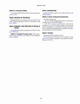 ASME 831.3-2022
UM322.3 Instrument Piping
(c) joining methods shall conform to the requirements
of para. 0315
UM328 WELDING OF MATERIALS
Welding shall be in accordance with paras. M311.1 and
0328, except examination shall be in accordance with
para. OM341.
UM335 ASSEMBLY AND ERECTION OF METALLIC
PIPING
Paragraph M335 applies, except for para. M335.3.3. See
para. OM335.3.3.
UM335.3.3 Straight-Threaded Joints. The require­
ments of para. M335.3.3 are subject to the limitations
in para. OM322.
161
UM341 EXAMINATION
Paragraph M341 applies. See OM341.4(b)(l) and
OM341.4(b)(2).
UM341.4 Extent of Required Examination
(b) Other Examination
(1) The 100% radiography/ultrasonic examination
required in para. M341.4(b) applies.
(2) The in-process examination alternative
permitted in para. 341.4.l(b)(l) applies, except a weld
coupon examination in accordance with para. 0344.8 is
also an acceptable substitute when specified in the engi­
neering design or by the Inspector.
UM345 TESTING
Paragraph M345(a) applies. See (b).
(b) A sensitive leak test in accordance with
para. 0345.8 shall be included in the required leak test
(see para. 0345.1).
 