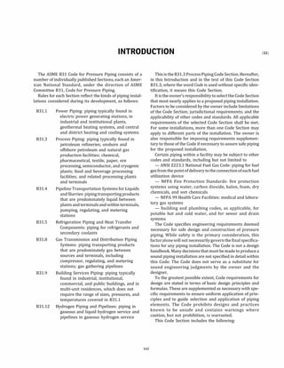 INTRODUCTION
The ASME 831 Code for Pressure Piping consists of a
number of individually published Sections, each an Amer­
ican National Standard, under the direction of ASME
Committee 831, Code for Pressure Piping.
Rules for each Section reflect the kinds of piping instal­
lations considered during its development, as follows:
831.1
831.3
831.4
Power Piping: piping typically found in
electric power generating stations, in
industrial and institutional plants,
geothermal heating systems, and central
and district heating and cooling systems
Process Piping: piping typically found in
petroleum refineries; onshore and
offshore petroleum and natural gas
production facilities; chemical,
pharmaceutical, textile, paper, ore
processing, semiconductor, and cryogenic
plants; food and beverage processing
facilities; and related processing plants
and terminals
Pipeline Transportation Systems for Liquids
andSlurries: piping transporting products
that are predominately liquid between
plants and terminals and withinterminals,
pumping, regulating, and metering
stations
831.S Refrigeration Piping and Heat Transfer
Components: piping for refrigerants and
secondary coolants
831.8 Gas Transmission and Distribution Piping
Systems: piping transporting products
that are predominately gas between
sources and terminals, including
compressor, regulating, and metering
stations; gas gathering pipelines
831.9 Building Services Piping: piping typically
found in industrial, institutional,
commercial, and public buildings, and in
multi-unit residences, which does not
require the range of sizes, pressures, and
temperatures covered in 831.1
831.12 Hydrogen Piping and Pipelines: piping in
gaseous and liquid hydrogen service and
pipelines in gaseous hydrogen service
xxi
This is the 831.3 ProcessPiping CodeSection. Hereafter,
in this Introduction and in the text of this Code Section
831.3, where the word Code is used without specific iden­
tification, it means this Code Section.
It is the owner's responsibility to selectthe Code Section
that most nearly applies to a proposed piping installation.
Factors to be considered by the owner include limitations
of the Code Section; jurisdictional requirements; and the
applicability of other codes and standards. All applicable
requirements of the selected Code Section shall be met.
For some installations, more than one Code Section may
apply to different parts of the installation. The owner is
also responsible for imposing requirements supplemen­
tary to those of the Code if necessary to assure safe piping
for the proposed installation.
Certain piping within a facility may be subject to other
codes and standards, including but not limited to
- ANSI Z223.1 National Fuel Gas Code: piping for fuel
gas fromthe pointofdelivery totheconnectionofeach fuel
utilization device
- NFPA Fire Protection Standards: fire protection
systems using water, carbon dioxide, halon, foam, dry
chemicals, and wet chemicals
- NFPA 99 Health Care Facilities: medical and labora­
tory gas systems
- building and plumbing codes, as applicable, for
potable hot and cold water, and for sewer and drain
systems
The Code specifies engineering requirements deemed
necessary for safe design and construction of pressure
piping. While safety is the primary consideration, this
factoralonewill not necessarilygovernthefinalspecifica­
tions for any piping installation. The Code is not a design
handbook. Many decisions that must be made to produce a
sound piping installation are not specified in detail within
this Code. The Code does not serve as a substitute for
sound engineering judgments by the owner and the
designer.
To the greatest possible extent, Code requirements for
design are stated in terms of basic design principles and
formulas. These are supplemented as necessary with spe­
cific requirements to ensure uniform application of prin­
ciples and to guide selection and application of piping
elements. The Code prohibits designs and practices
known to be unsafe and contains warnings where
caution, but not prohibition, is warranted.
This Code Section includes the following:
(22)
 