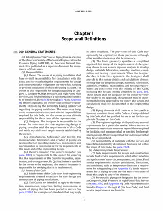 ASME 831.3-2022
Chapter I
Scope and Definitions
(22) 300 GENERAL STATEMENTS
(a) Identification This Process Piping Code is a Section
of The American Society of Mechanical Engineers Code for
Pressure Piping, ASME 831, an American National Stan­
dard. It is published as a separate document for conve­
nience of Code users.
(b) Responsibilities
(1) Owner. The owner of a piping installation shall
have overall responsibility for compliance with this
Code, and for establishing the requirements for design
andconstructionthat will govern the entire fluidhandling
or process installation of which the piping is a part. The
owner is also responsible for designating piping in Cate­
gory D, Category M, High Pressure, and High Purity Fluid
Services, and fordeterminingifaspecific Quality Systemis
to be employed. [See (d)(4) through (d)(7) and Appendix
Q.] Where applicable, the owner shall consider require­
ments imposed by the authority having jurisdiction
regarding the piping installation. The owner may desig­
nate a representative tocarry out selected responsibilities
required by this Code, but the owner retains ultimate
responsibility for the actions of the representative.
(2) Designer. The designer is responsible to the
owner for assurance that the engineering design of
piping complies with the requirements of this Code
and with any additional requirements established by
the owner.
(3) Manufacturer, Fabricator, and Erector. The
manufacturer, fabricator, and erector of piping are
responsible for providing materials, components, and
workmanship in compliance with the requirements of
this Code and of the engineering design.
(4) Owner's Inspector. The owner's Inspector (see
para. 340) is responsible to the owner for ensuring
that the requirements of this Code for inspection, exam­
ination, andtesting are met. If a Quality System is specified
by the owner to be employed, the owner's Inspector is
responsible for verifying that it is implemented.
(c) Intent of the Code
(1) !tistheintentofthis Codetoset forthengineering
requirements deemed necessary for safe design and
construction of piping installations.
(2) This Code is not intended to apply to the opera­
tion, examination, inspection, testing, maintenance, or
repair of piping that has been placed in service. See
para. F300.1 for examples of standards that may apply
1
in these situations. The provisions of this Code may
optionally be applied for those purposes, although
other considerations may also be necessary.
(3) The Code generally specifies a simplified
approach for many of its requirements. A designer
may choose to use a more rigorous analysis to develop
design, materials, fabrication, assembly, erection, exami­
nation, and testing requirements. When the designer
decides to take this approach, the designer shall
provide to the owner details and calculations demon­
strating that the proposed design, materials, fabrication,
assembly, erection, examination, and testing require­
ments are consistent with the criteria of this Code,
including the design criteria described in para. 302.
These details shall be adequate for the owner to verify
the validity of the approach. The approach may be imple­
mented following approval by the owner. The details and
calculations shall be documented in the engineering
design.
(4) Piping elements shall conform to the specifica­
tions and standards listed in this Code or, if not prohibited
by this Code, shall be qualified for use as set forth in ap­
plicable Chapters of this Code.
(SJ The engineering design shall specify any unusual
requirements for a particular service. Where service re­
quirements necessitate measures beyond those required
by this Code, such measures shall be specified by the engi­
neering design. Where so specified, the Code requires that
they be accomplished.
(6) Compatibility of materials with the service and
hazardsfrominstability ofcontained fluids are not within
the scope of this Code. See para. F323.
(d) Determining Code Requirements
(1) Code requirements for design and construction
include fluid service requirements, which affect selection
andapplication ofmaterials, components, andjoints. Fluid
service requirements include prohibitions, limitations,
and conditions, such as temperature limits or a require­
ment for safeguarding (see Appendix G). Code require­
ments for a piping system are the most restrictive of
those that apply to any of its elements.
(2) For metallic piping not designated by the owner
as Category M, High Pressure, or High Purity Fluid Service
(see para. 300.2 and Appendix M), Code requirements are
found in Chapters I through VI (the base Code) and fluid
service requirements are found in
 