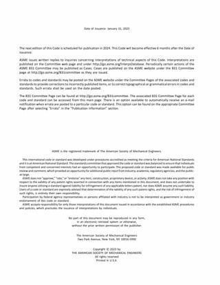 Date of Issuance: January 31, 2023
The next edition of this Code is scheduled for publication in 2024. This Code will become effective 6 months after the Date of
Issuance.
ASME issues written replies to inquiries concerning interpretations of technical aspects of this Code. Interpretations are
published on the Committee web page and under http://go.asme.org/lnterpsDatabase. Periodically certain actions of the
ASME 831 Committee may be published as Cases. Cases are published on the ASME website under the 831 Committee
page at http://go.asme.org/831committee as they are issued.
Errata to codes and standards may be posted on the ASME website under the Committee Pages of the associated codes and
standards to provide corrections to incorrectly published items, or to correct typographical or grammatical errors in codes and
standards. Such errata shall be used on the date posted.
The 831 Committee Page can be found at http://go.asme.org/831committee. The associated 831 Committee Page for each
code and standard can be accessed from this main page. There is an option available to automatically receive an e-mail
notification when errata are posted to a particular code or standard. This option can be found on the appropriate Committee
Page after selecting "Errata" in the "Publication Information" section.
ASME is the registered trademark of The American Society of Mechanical Engineers.
This international code or standard was developed under procedures accredited as meeting the criteria for American National Standards
anditisanAmericanNationalStandard.Thestandardscommitteethatapprovedthecodeorstandardwasbalancedtoensurethatindividuals
from competent and concerned interests had an opportunity to participate. The proposed code or standard was made available for public
review andcomment, whichprovidedanopportunity foradditionalpublic inputfromindustry, academia, regulatory agencies, andthepublic­
at-large.
ASMEdoes not "approve," "rate," or "endorse" any item, construction, proprietary device, or activity. ASME does not take any position with
respect to the validity of any patent rights asserted in connection with any items mentioned in this document, and does not undertake to
insure anyone utilizing a standard against liability for infringement of any applicable letters patent, nor does ASME assume any such liability.
Users of a code or standard are expressly advised that determination of the validity of any such patent rights, and the risk of infringement of
such rights, is entirely their own responsibility.
Participation by federal agency representatives or persons affiliated with industry is not to be interpreted as government or industry
endorsement of this code or standard.
ASME accepts responsibility for only those interpretations of this document issued in accordance with the established ASME procedures
and policies, which precludes the issuance of interpretations by individuals.
No part of this document may be reproduced in any form,
in an electronic retrieval system or otherwise,
without the prior written permission of the publisher.
The American Society of Mechanical Engineers
Two Park Avenue, New York, NY 10016-5990
Copyright © 2023 by
THE AMERICAN SOCIETY OF MECHANICAL ENGINEERS
All rights reserved
Printed in U.S.A.
 