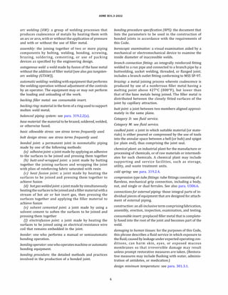 ASME 831.3-2022
arc welding (AW): a group of welding processes that
produces coalescence of metals by heating them with
an arc or arcs, with or without the application of pressure
and with or without the use of filler metal.
assembly: the joining together of two or more piping
components by bolting, welding, bonding, screwing,
brazing, soldering, cementing, or use of packing
devices as specified by the engineering design.
autogenous weld: a weld made by fusion of the base metal
without the addition of filler metal [see also gas tungsten­
arc welding (GTA W)].
automaticwelding: weldingwithequipment thatperforms
the welding operation without adjustment of the controls
by an operator. The equipment may or may not perform
the loading and unloading of the work.
backing filler metal: see consumable insert.
backing ring: material in the form of a ring used to support
molten weld metal.
balanced piping system: see para. 319.2.2(a).
base material: the material to be brazed, soldered, welded,
or otherwise fused.
basic allowable stress: see stress terms frequently used.
bolt design stress: see stress terms frequently used.
bonded joint: a permanent joint in nonmetallic piping
made by one of the following methods:
(a) adhesivejoint: a joint made by applying an adhesive
to the surfaces to be joined and pressing them together
(b) butt-and-wrapped joint: a joint made by butting
together the joining surfaces and wrapping the joint
with plies of reinforcing fabric saturated with resin
(c) heat fusion joint: a joint made by heating the
surfaces to be joined and pressing them together to
achieve fusion
(d) hot gas weldedjoint: a joint made by simultaneously
heatingthe surfacestobejoinedand a filler materialwitha
stream of hot air or hot inert gas, then pressing the
surfaces together and applying the filler material to
achieve fusion
(e) solvent cemented joint: a joint made by using a
solvent cement to soften the surfaces to be joined and
pressing them together
(!) e/ectrofusion joint: a joint made by heating the
surfaces to be joined using an electrical resistance wire
coil that remains embedded in the joint.
bonder: one who performs a manual or semiautomatic
bonding operation.
bonding operator: one whooperatesmachine orautomatic
bonding equipment.
bonding procedure: the detailed methods and practices
involved in the production of a bonded joint.
4
bonding procedure specification (BPS): the document that
lists the parameters to be used in the construction of
bonded joints in accordance with the requirements of
this Code.
borescopic examination: a visual examination aided by a
mechanical or electromechanical device to examine the
inside diameter of inaccessible welds.
branch connectionfitting: an integrally reinforced fitting
welded to a run pipe and connected to a branch pipe by a
buttwelding, socket welding, threaded, or flanged joint;
includes a branch outlet fitting conforming to MSS SP-97.
brazing: a metal joining process wherein coalescence is
produced by use of a nonferrous filler metal having a
melting point above 427°
C (800°
F), but lower than
that of the base metals being joined. The filler metal is
distributed between the closely fitted surfaces of the
joint by capillary attraction.
buttjoint: a joint between two members aligned approxi­
mately in the same plane.
Category D: see fluid service.
Category M: see fluid service.
caulkedjoint: a joint in which suitable material (or mate­
rials) is either poured or compressed by the use of tools
into the annular space between a bell (or hub) and spigot
(or plain end), thus comprising the joint seal.
chemical plant: an industrial plant for the manufacture or
processing of chemicals, or of raw materials or intermedi­
ates for such chemicals. A chemical plant may include
supporting and service facilities, such as storage,
utility, and waste treatment units.
cold spring: see para. 319.2.4.
compression type tubefittings: tube fittings consisting of a
flareless, mechanical grip connection, including a body,
nut, and single or dual ferrules. See also para. 0306.6.
connectionsfor external piping: those integral parts of in­
dividual pieces of equipment that are designed for attach­
ment of external piping.
construction: anall-inclusive termcomprisingfabrication,
assembly, erection, inspection, examination, and testing.
consumable insert: preplaced filler metal that is complete­
ly fused into the root of the joint and becomes part of the
weld.
damaging to human tissues: for the purposes of this Code,
this phrase describes a fluid service in which exposure to
the fluid, caused by leakage under expected operating con­
ditions, can harm skin, eyes, or exposed mucous
membranes so that irreversible damage may result
unless prompt restorative measures are taken. (Restora­
tive measures may include flushing with water, adminis­
tration of antidotes, or medication.)
design minimum temperature: see para. 301.3.1.
 