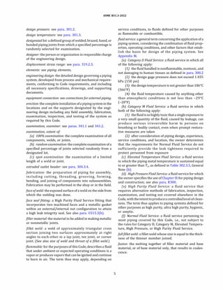 ASME 831.3-2022
design pressure: see para. 301.2.
design temperature: see para. 301.3.
designatedlot: a defined group of welded, brazed, fused, or
bonded piping joints from which a specified percentage is
randomly selected for examination.
designer: the person or organization in responsible charge
of the engineering design.
displacement stress range: see para. 319.2.3.
elements: see piping elements.
engineering design: the detailed design governing a piping
system, developed from process and mechanical require­
ments, conforming to Code requirements, and including
all necessary specifications, drawings, and supporting
documents.
equipment connection: see connections for external piping.
erection: the completeinstallation ofa pipingsysteminthe
locations and on the supports designated by the engi­
neering design including any field assembly, fabrication,
examination, inspection, and testing of the system as
required by this Code.
examination, examiner: see paras. 341.1 and 341.2.
examination, extent of
(a) 100% examination: the complete examination of all
components, welds, or joints.
(b) random examination: thecomplete examinationofa
specified percentage of joints selected randomly from a
designated lot.
(c) spot examination: the examination of a limited
length of a weld or joint.
extruded outlet header: see para. 304.3.4.
fabrication: the preparation of piping for assembly,
including cutting, threading, grooving, forming,
bending, and joining of components into subassemblies.
Fabrication may be performed in the shop or in the field.
face of weld: the exposed surface ofa weld on the side from
which the welding was done.
face seal fitting: a High Purity Fluid Service fitting that
incorporates two machined faces and a metallic gasket
within an external/internal nut configuration to attain
a high leak integrity seal. See also para. U315.3(b).
filler material: the material to be added in making metallic
or nonmetallic joints.
fillet weld: a weld of approximately triangular cross
section joining two surfaces approximately at right
angles to each other in a lap joint, tee joint, or corner
joint. (See also size of weld and throat of a fillet weld.)
flammable: for the purposes of this Code, describes a fluid
that under ambient or expected operating conditions is a
vapor or produces vapors that can be ignited and continue
to burn in air. The term thus may apply, depending on
5
service conditions, to fluids defined for other purposes
as flammable or combustible.
fluid service: a general termconcerning the applicationofa
piping system, considering the combination of fluid prop­
erties, operating conditions, and other factors that estab­
lish the basis for design of the piping system. See
Appendix M.
(a) Category D Fluid Service: a fluid service in which all
of the following apply:
(1) the fluid handled is nonflammable, nontoxic, and
not damaging to human tissues as defined in para. 300.2
(2) the design gage pressure does not exceed 1 035
kPa (150 psi)
(3) the designtemperatureis not greater than 186°
C
(366°
F)
(4) the fluid temperature caused by anything other
than atmospheric conditions is not less than -29°
C
(-20°
F)
(b) Category M Fluid Service: a fluid service in which
both of the following apply:
(1) thefluidissohighly toxicthatasingleexposureto
a very small quantity of the fluid, caused by leakage, can
produce serious irreversible harm to persons on
breathing or bodily contact, even when prompt restora­
tive measures are taken
(2) after consideration of piping design, experience,
service conditions, and location, the owner determines
that the requirements for Normal Fluid Service do not
sufficiently provide the leak tightness required to
protect personnel from exposure
(c) Elevated Temperature Fluid Service: a fluid service
in which the piping metal temperature is sustained equal
to or greater than Tcr as defined in Table 302.3.5, General
Note (b).
(d) High Pressure Fluid Service: a fluid service for which
the owner specifies the use of Chapter IX for piping design
and construction; see also para. K300.
(e) High Purity Fluid Service: a fluid service that
requires alternative methods of fabrication, inspection,
examination, and testing not covered elsewhere in the
Code, withtheintenttoproduceacontrolledlevelofclean­
ness. The term thus applies to piping systems defined for
other purposes as high purity, ultra high purity, hygienic,
or aseptic.
(!) Normal Fluid Service: a fluid service pertaining to
most piping covered by this Code, i.e., not subject to
the rules for Category D, Category M, Elevated Tempera­
ture, High Pressure, or High Purity Fluid Service.
Julifillet weld: a fillet weld whose size is equal to the thick­
ness of the thinner member joined.
fusion: the melting together of filler material and base
material, or of base material only, that results in coales­
cence.
 