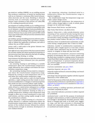 ASME 831.3-2022
gas metal-arc welding (GMA W): an arc-welding process
that produces coalescence of metals by heating them
with an arc between a continuous filler metal (consum­
able) electrode and the work. Shielding is obtained
entirely from an externally supplied gas, or gas
mixture. Some variations of this process are called MIG
or C02 welding (nonpreferred terms).
gastungsten-arcwelding (GTAW): an arc-welding process
that produces coalescence ofmetals by heating them with
an arc between a single tungsten (nonconsumable) elec­
trode and the work. Shielding is obtained from a gas or gas
mixture. Pressure may or may not be used and filler metal
may ormaynotbeused. (Thisprocesshassometimesbeen
called TIG welding.)
gaswelding: a group ofwelding processes wherein coales­
cence is produced by heating with a gas flame or flames,
with or without the application of pressure, and with or
without the use of filler material.
groove weld: a weld made in the groove between two
members to be joined.
heat-affected zone: that portion ofthe base material which
has not been melted, but whose mechanical properties or
microstructure have been altered by the heat of welding,
brazing, soldering, forming, or cutting.
heattreatment: the followingtermsdescribevarious types
and processes of heat treatment (see also postweld
hydrogen bakeout):
(a) annealing: heating to and holding at a suitable
temperature above the transformation temperature
range, followed by slow cooling to well below the trans­
formation temperature range.
(b) normalizing: heating a ferrous metal to a tempera­
ture above the transformation temperature range,
followed by cooling in room-temperature still air to
well below the transformation temperature range.
(c) quenching: when used as a part of a heat-treating
operation, a rapid cooling process that results in micro­
structural stabilization or changes in material properties
that would not have occurred without rapid cooling.
(d) recommended or required heat treatment: the appli­
cation of heat to a metal section subsequent to a cutting,
forming, or welding operation, as provided in para. 331.
(e) solution heat treatment: heating an alloy to a
suitable temperature, holding at that temperature long
enough to allow one or more constituents to enter into
solid solution, and then cooling rapidly enough to hold
the constituents in solution.
(fJ stress-relief: uniform heating of a structure or
portion thereof to a sufficient temperature below the
transformation temperature range to relieve the major
portion of the residual stresses, followed by uniform
cooling slowly enough to minimize development of
new residual stresses.
6
(g) tempering: reheating a hardened metal to a
temperature below the transformation range to
improve toughness.
(h) transformation range: the temperature range over
which a phase change occurs.
(i) transformation temperature: the temperature at
which a phase change begins or ends. In metals, phase
changes can be solid-state changes.
High Pressure Fluid Service: see fluid service.
High Purity Fluid Service: see fluid service.
hygienic clamp joint: a tube outside-diameter union
consisting of two neutered ferrules having flat faces
with a concentric groove and mating gasket that is
secured with a clamp, providing a nonprotruding, recess­
less product contact surface. See also para. U315.3(b).
indication, linear: in nondestructive examination, an indi­
cation having a length greater than 3 times its width.
indication, rounded: in nondestructive examination, an
indication with a length equal to or less than 3 times
its width. These indications may be circular, elliptical,
conical, or irregular in shape and may have tails.
inline portions of instruments: pressure-containing
portions of instruments that are in direct contact with
the fluid when installed in a piping system. Permanently
sealed fluid-filled tubing systems furnished with instru­
ments as temperature- or pressure-responsive devices,
e.g., pressure gages, pressure transmitters, and transdu­
cers, are excluded.
in-process examination: see para. 344.7.
inspection, Inspector: see para. 340.
integrally reinforced branch connectionfitting: see branch
connection fitting.
joint design: thejoint geometry together with the required
dimensions of the welded joint.
listed: forthepurposes ofthis Code, describesamaterial or
component thatconformsto a specification inAppendix A,
Appendix B, or Appendix K or to a standard in Table 326.1,
A326.l, or K326.1.
manual welding: a welding operation performed and
controlled completely by hand.
may: a term that indicates a provision is neither required
nor prohibited.
mechanical joint: a joint for the purpose of mechanical
strength or leak resistance, or both, in which the mechan­
ical strength is developed by threaded, grooved, rolled,
flared, or flanged pipe ends; or by bolts, pins, toggles,
or rings; and the leak resistance is developed by
threads and compounds, gaskets, rolled ends, caulking,
or machined and mated surfaces.
 