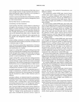 ASME 831.3-2022
miter or miter bend: for the purposes of this Code, two or
more straight sections of pipe matched and joined in a
plane bisecting the angle of junction so as to produce a
change in direction greater than 3 deg.
nominal: anumericalidentificationofdimension, capacity,
rating, or other characteristic used as a designation, not as
an exact measurement.
Normal Fluid Service: see fluid service.
normalizing: see heat treatment.
notch-sensitive: describes a metal subject to reduction in
strength in the presence of stress concentration. The
degree of notch sensitivity is usually expressed as the
strength determined in a notched specimen divided by
the strength determined in an unnotched specimen,
and can be obtained from either static or dynamic tests.
NPS: nominal pipe size (followed, when appropriate, by
the specific size designation number without an inch
symbol).
orbital welding: automatic or machine welding in which
the electrode rotates (orbits) around the circumference of
a stationary pipe or tube.
owner: the person, partnership, organization, or business
ultimately responsible for design, construction, operation,
and maintenance of a facility.
oxygen-arc cutting (OAC): an oxygen-cutting process that
usesanarcbetweenthe workpiece andaconsumableelec­
trode, through which oxygen is directed to the workpiece.
For oxidation-resistant metals, a chemical flux or metal
powder is used to facilitate the reaction.
oxygen cutting (OC): a group of thermal cutting processes
that severs or removes metal by means of the chemical
reaction between oxygen and the base metal at elevated
temperature. The necessary temperature ismaintainedby
the heat from an arc, an oxyfuel gas flame, or other source.
oxygen gouging: thermal gouging that uses an oxygen
cutting process variation to form a bevel or groove.
packaged equipment: an assembly of individual pieces or
stages of equipment, complete with interconnecting
piping and connections for external piping. The assembly
may be mounted on a skid or other structure prior to
delivery.
petroleum refinery: an industrial plant for processing or
handling ofpetroleumand products derived directly from
petroleum. Such a plant may be an individual gasoline
recovery plant, a treating plant, a gas processing plant
(including liquefaction), or an integrated refinery
having various process units and attendant facilities.
pipe: a pressure-tight cylinder used to convey a fluid or to
transmit a fluid pressure, ordinarily designated "pipe" in
applicable material specifications. Materials designated
"tube" or "tubing" in the specifications are treated as
pipe when intended for pressure service. Types of
7
pipe, according to the method of manufacture, are
defined as follows:
(a) combination welded (COW) pipe: electric-fusion
welded pipe made using a combination of the gas
metal-arc welding (GMAW) and submerged-arc
welding (SAW) processes, wherein the GMAW bead is
not completely removed by the SAW passes. Pipe is
made with a straight seam (COWL) or a helical (spiral)
seam (COWH).
(b) electric-fusion welded (EFW) pipe: pipe made with
one or two straight butt joints or one helical (spiral) butt
joint in which coalescence is produced in the preformed
tube by manual or automatic electric-arc welding. The
weld may be made by welding from one side or both
sides of the joint and may be made with or without
the addition of filler metal. Typical electric-fusion
welding processes used for pipe include autogenous
welding, combination welding (COW), and submerged­
arc welding (SAW).
(c) electric-resistance welded (ERW) pipe: pipe having
one straight or helical (spiral) longitudinal seam,
produced by low-frequency (LFW) or high-frequency
(HFW) electric welding without filler metal. The
process of forming a seam is performed by electric-resis­
tance welding, wherein the edges to be welded are
mechanically pressed together and the heat for
welding is generated by the resistance to flow of electric
current applied by induction (no electric contact) or
conduction. Also called electric welded (EW) pipe.
(d) furnace-butt-welded pipe, continuous-welded (CW)
pipe: furnace-welded pipe produced in continuous
lengths from coiled skelp and subsequently cut into indi­
vidual lengths. The longitudinal butt joint is forge-welded
by the mechanical pressure developed in rolling the hot­
formed skelp through a set of round pass welding rolls.
(e) seamless (SMLS) pipe: pipe without a welded seam,
produced by a hot-formingprocess, which canbe followed
by cold sizing or cold finishing to produce the desired
shape, dimensions, and properties.
(!) submerged-arc welded (SAW) pipe: electric-fusion
welded pipe made using the submerged-arc welding
process. At least one submerged-arc welding pass is
made on the outside of the pipe. When SAW is also
used to weldtheinside ofthepipe, such pipe is sometimes
referred to as double submerged-arc welded (DSAW)
pipe. Pipe is made with a straight seam (SAWL) or a
helical (spiral) seam (SAWH).
pipe-supporting elements: pipe-supporting elements
consist of fixtures and structural attachments as follows:
(a) fixtures: fixtures include elements that transfer the
load from the pipe or structural attachment to the
supporting structure or equipment. They include
hanging type fixtures, such as hanger rods, spring
hangers, sway braces, counterweights, turnbuckles,
struts, chains, guides, and anchors; and bearing type
 