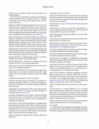 ASME 831.3-2022
fixtures, such as saddles, bases, rollers, brackets, and
sliding supports.
(b) structural attachments: structural attachments
include elements that are welded, bolted, or clamped
to the pipe, such as clips, lugs, rings, clamps, clevises,
straps, and skirts.
piping: assemblies of piping components used to convey,
distribute, mix, separate, discharge, meter, control, or
snub fluid flows. Piping also includes pipe-supporting
elements, but does not include support structures,
such as building frames, bents, foundations, or any equip­
ment excluded from this Code (see para. 300.1.3).
piping components: mechanical elements suitable for
joining or assembly into pressure-tight fluid-containing
piping systems. Components include pipe, tubing, fittings,
flanges, gaskets, bolting, valves, and devices such as
expansion joints, flexible joints, pressure hoses, traps,
strainers, inline portions of instruments, and separators.
piping elements: anymaterial orwork required toplan and
install a piping system. Elements of piping include design
specifications, materials, components, supports, fabrica­
tion, examination, inspection, and testing.
piping installation: designed piping systems to which a
selected Code edition and addenda apply.
piping subassembly: a portion of a piping system that
consists of one or more piping components.
piping system: interconnected piping subject to the same
set or sets of design conditions.
plasma arc cutting (PAC): an arc cutting process thatuses a
constricted arc and removes molten metal with a high
velocity jet of ionized gas issuing from the constricting
orifice.
postweld heat treatment: see heat treatment.
postweld hydrogen bakeout: holding a completed or
partially completed weld at an elevated temperature
below 425°
C (800°
F) to facilitate hydrogen diffusion
from the weld.
preheating: the application of heat to the base material
immediately before or during a forming, welding, or
cutting process. See para. 330.
procedure qualification record (PQRJ: a document listing
all pertinent data, including the essential variables
employed and the test results, used in qualifying the
procedure specification.
process unit: an area whose boundaries are designated by
the engineering design within which reactions, separa­
tions, and other processes are carried out. Examples of
installations that are not classified as process units are
loading areas or terminals, bulk plants, compounding
plants, and tank farms and storage yards.
quench annealing: see solution heat treatment under heat
treatment.
8
quenching: see heat treatment.
readily accessible (for visual examination): those surfaces
that canbe examined froma distance ofnot more than 600
mm (24 in.) and at an angle of not less than 30 deg to the
surface to be examined.
reinforcement: see paras. 304.3 and A304.3. See also weld
reinforcement.
representative: a person, partnership, organization, or
business designated by the owner to carry out selected
responsibilities on the owner's behalf.
room temperature: temperature between 10°
C and 38°
C
(S0°
F and 100°
F).
root opening: the separation between the members to be
joined, at the root of the joint.
safeguarding: provision of protective measures of the
types outlined in Appendix G, where deemed necessary.
See Appendix G for detailed discussion.
sealbond: a bond intended primarilyto providejoint tight­
ness against leakage in nonmetallic piping.
seal weld: a weld intended primarily to provide joint tight­
ness against leakage in metallic piping.
semiautomatic arc welding: arc welding with equipment
that controls only the filler metal feed. The advance of the
welding is manually controlled.
set pressure: pressure at which a pressure relief device
begins to relieve, e.g., lift pressure of a spring-actuated
relief valve, bursting pressure of a rupture disk, or
breaking pressure of a breaking pin device.
severe cyclic conditions: conditions applying to specific
piping components or joints for which the owner or
the designer determines that design and construction
to better resist fatigue loading is warranted. See
Appendix F, para. F301.10.3 for guidance on designating
piping as being under severe cyclic conditions.
shall: a term that indicates a provision is a Code require­
ment.
shielded metal-arc welding (SMAW): an arc welding
process that produces coalescence of metals by heating
them with an arc between a covered metal electrode
and the work. Shielding is obtained from decomposition
of the electrode covering. Pressure is not used and filler
metal is obtained from the electrode.
should: a term that indicates a provision is recommended
as good practice but is not a Code requirement.
size of weld:
(a) fillet weld: the leg lengths (the leg length for equal­
leg welds) of the sides, adjoining the members welded, of
the largest triangle that can be inscribed within the weld
 