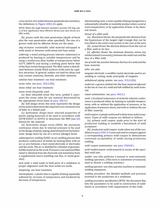 ASME 831.3-2022
cross section. Forweldsbetween perpendicularmembers,
the definitions in Figure 328.S.2A apply.
NOTE: When the angle between members exceeds 105 deg, size
is of less significance than effective throat (see also throat ofa
fillet weld).
{b) groove weld: the joint penetration (depth of bevel
plus the root penetration when specified). The size of a
groove weld and its effective throat are the same.
slag inclusion: nonmetallic solid material entrapped in
weld metal or between weld metal and base metal.
soldering: a metal joining process wherein coalescence is
produced by heating to suitable temperatures and by
using a nonferrous alloy fusible at temperatures below
427°
C (800°
F) and having a melting point below that
of the base metals being joined. The filler metal is distrib­
uted between closely fitted surfaces of the joint by capil­
lary attraction. In general, solders are lead-tin alloys and
may contain antimony, bismuth, and other elements.
solution heat treatment: see heat treatment.
stress ratio: see para. 323.2.2(b).
stress relief see heat treatment.
stress terms frequently used:
(a) basic allowable stress: this term, symbol S, repre­
sents the stress value for any material determined by
the appropriate stress basis in para. 302.3.2
(b) bolt design stress: this term represents the design
stressused todeterminetherequiredcross-sectional area
of bolts in a bolted joint
(c) hydrostatic design basis: selected properties of
plastic piping materials to be used in accordance with
ASTM 02837 or 02992 to determine the HOS [see (d)
below] for the material
(d) hydrostatic design stress {HDS): the maximum
continuous stress due to internal pressure to be used
inthedesign ofplastic piping, determinedfromthehydro­
static design basis by use of a service (design) factor
submerged arc welding {SAW): an arc welding process that
produces coalescence of metals by heating them with an
arc or arcs between a bare metal electrode or electrodes
and the work. The arc is shielded by a blanket of granular,
fusible materialon the work. Pressure isnotused andfiller
metal is obtained from the electrode and sometimes from
a supplemental source (welding rod, flux, or metal gran­
ules).
tack weld: a weld made to hold parts of a weldment in
proper alignment until the final welds are made.
tempering: see heat treatment.
thermoplastic: a plastic that is capable of being repeatedly
softened by increase of temperature and hardened by
decrease of temperature.
9
thermosettingresin: a resincapable ofbeing changedinto a
substantially infusible or insoluble product when cured at
room temperature, or by application of heat, or by chem­
ical means.
throat of a fillet weld:
(a) theoretical throat: the perpendicular distance from
the hypotenuse of the largest right triangle that can be
inscribed in the weld cross section to the root of the joint
(bJ actual throat: the shortest distance from the root of
a fillet weld to its face
(c) effective throat: the minimum distance, minus any
reinforcement (convexity), between the weld root and the
face of a fillet weld
toe ofweld: the junction between the face of a weld and the
base material.
tube: see pipe.
tungsten electrode: a nonfiller-metal electrode used in arc
welding or cutting, made principally of tungsten.
unbalanced piping system: see para. 319.2.2(b).
undercut: a groove melted into the base material adjacent
to the toe or root of a weld and left unfilled by weld mate­
rial.
visual examination: see para. 344.2.1.
weld: a localized coalescence of material wherein coales­
cence is produced either by heating to suitable tempera­
tures, with or without the application of pressure, or by
application of pressure alone, and with or without the use
of filler material.
weldcoupon: asample weldusedtodetermine weld accep­
tance. Types of weld coupons are defined as follows:
(a) primary weld coupon: made prior to the start of
production welding to establish a benchmark of weld
acceptance
(b) production weld coupon: made when any of the con­
ditionsinpara. 0341.4.S exist andusedtocompare against
a corresponding primary weld coupon to demonstrate
continued acceptability of welds during production
welding
weld coupon examination: see para. 0344.8.1.
weld reinforcement: weld material in excess of the speci­
fied weld size.
welder: one who performs a manual or semi-automatic
welding operation. (This term is sometimes erroneously
used to denote a welding machine.)
weldingoperator: one who operates machine or automatic
welding equipment.
welding procedure: the detailed methods and practices
involved in the production of a weldment.
welding procedure specification (WPS): the document that
lists the parameters to be used in construction of weld­
ments in accordance with requirements of this Code.
 