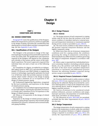 ASME 831.3-2022
Chapter II
Design
PART 1
CONDITIONS AND CRITERIA
301 DESIGN CONDITIONS
Paragraph 301 states the qualifications of the Designer,
definesthe temperatures, pressures, and forcesapplicable
to the design of piping, and states the consideration that
shall be given to various effects andtheirconsequent load­
ings. See also Appendix F, para. F301.
301.1 Qualifications of the Designer
The Designer is the person(s) in charge of the engi­
neeringdesignofapipingsystemandshallbe experienced
in the use of this Code. The qualifications and experience
required of the Designer will depend on the complexity
and criticality of the system and the nature of the indiv­
idual's experience.The owner's approval is required ifthe
individual does not meet at least one of the following
criteria:
(a) Completion of a degree, accredited by an indepen­
dent agency [such as ABET (U.S. and international), NBA
(India), CTI (France), and CNAP (Chile)], in engineering,
science, or technology, requiring the equivalent of at least
4 yr of full-time study that provides exposure to funda­
mental subject matter relevant to the design of piping
systems, plus a minimum of 5 yr of experience in the
design of related pressure piping.
{b) Professional Engineering registration, recognized
by the local jurisdiction, and experience in the design
of related pressure piping.
(c) Completion ofan accredited engineering technician
or associates degree, requiring the equivalent of at least 2
yr of study, plus a minimum of 10 yr of experience in the
design of related pressure piping.
(d) Fifteen yr of experience in the design of related
pressure piping.
Experience in the design of related pressure piping is
satisfied by piping design experience that includes design
calculations for pressure, sustained and occasional loads,
and piping flexibility.
11
301.2 Design Pressure
301.2.1 General
(a) The design pressure of each component in a piping
system shall be not less than the pressure at the most
severe condition of coincident internal or external pres­
sure and temperature (minimum or maximum) expected
during service, except as provided in para. 302.2.4.
{b) The most severe condition is that which results in
the greatest required component thickness and the
highest component rating.
(c) When more than one set of pressure-temperature
conditions exist for a piping system, the conditions
governing the rating of components conforming to
listed standardsmay differ fromtheconditions governing
the rating of components designed in accordance with
para. 304.
{d) When a pipe is separated into individualized pres­
sure-containing chambers (including jacketed piping,
blanks, etc.), the partition wall shall be designed on
the basis of the most severe coincident temperature
(minimum or maximum) and differential pressure
between the adjoining chambers expected during
service, except as provided in para. 302.2.4.
301.2.2 Required Pressure Containment or Relief
(a) Provision shall be made to safely contain or relieve
(see para. 322.6.3) any expected pressure to which the
piping may be subjected. Piping not protected by a pres­
sure-relieving device, or that can be isolated from a pres­
sure-relieving device, shall be designed for at least the
highest expected pressure.
(b) Sources of pressure to be considered include
ambient influences, pressure oscillations and surges,
improper operation, decomposition of unstable fluids,
static head, and failure of control devices.
(c) The allowances of para. 302.2.4(f) are permitted,
provided that the other requirements of para. 302.2.4
are also met.
301.3 Design Temperature
The design temperature of each component in a piping
system is the temperature at which, under the coincident
pressure, the greatest thickness or highest component
rating is required in accordance with para. 301.2. (To
satisfy the requirements of para. 301.2, different
 