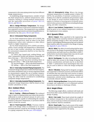 ASME 831.3-2022
components in the same piping system mayhave different
design temperatures.)
In establishing design temperatures, consider at least
the fluid temperatures, ambient temperatures, solar
radiation, heating or cooling medium temperatures,
and the applicable provisions of paras. 301.3.2,
301.3.3, and 301.3.4.
301.3.l Design Minimum Temperature. The design
minimum temperature is thelowestcomponent tempera­
ture expected in service. This temperature may establish
special design requirements and material qualification re­
quirements. See also paras. 301.4.4 and 323.2.2.
301.3.2 Uninsulated Piping Components
(a) For fluid temperatures below 65°
C (150°
F), the
component temperature shall be taken as the fluid
temperature unless solar radiation or other effects
result in a higher temperature.
{b) For fluid temperatures 65°
C (150°
F) and above,
unless a lower average wall temperature is determined
by test or heat transfer calculation, the temperature
for uninsulated components shall be no less than the
following values:
(1) valves, pipe, lapped ends, welding fittings, and
other components having wall thickness comparable to
that of the pipe - 95% of the fluid temperature
(2) flanges (except lap joint) including those on
fittings and valves - 90% of the fluid temperature
(3) lap joint flanges - 85% of the fluid temperature
(4) bolting - 80% of the fluid temperature
301.3.3 Externally Insulated PipingComponents. The
component designtemperature shallbe the fluid tempera­
ture unless calculations, tests, or service experience based
on measurements support the use of another tempera­
ture. Where piping is heated or cooled by tracing or jack­
eting, this effect shall be considered in establishing
component design temperatures.
301.3.4 Internally Insulated Piping Components. The
component design temperature shall be based on heat
transfer calculations or tests.
301.4 Ambient Effects
See Appendix F, para. F301.4.
301.4.l Cooling - Effects on Pressure. The cooling of
a gas or vapor in a piping system may reduce the pressure
sufficiently to create an internal vacuum. In such a case,
the piping shall be capable of withstanding the external
pressure at the lower temperature, or provision shall be
made to break the vacuum.
301.4.2 Fluid Expansion Effects. Provision shall be
made in the design either to withstand or to relieve
increased pressure caused by the heating of static fluid
in a piping component. See also para. 322.6.3(b)(2).
12
301.4.3 Atmospheric Icing. Where the design
minimum temperature of a piping system is below 0°
C
(32°
F), the possibility of moisture condensation and
buildup of ice shall be considered and provisions made
in the design to avoid resultant malfunctions. This
applies to surfaces of moving parts of shutoff valves,
controlvalves, pressure-reliefdevicesincludingdischarge
piping, and other components.
301.4.4 Low Ambient Temperature. Consideration
shall be given to low ambient temperature conditions
for displacement stress analysis.
301.5 Dynamic Effects
301.5.l Impact. When specified in the engineering (22)
design, impact forces caused by external or internal con­
ditions (including changes in flow rate, hydraulic shock,
liquid or solidslugging, flashing, geysering, and accidental
blast) shall be taken into account in the design of piping.
See Appendix F, para. F301.5.1.
301.5.2 Wind. The effect of wind loadingshall be taken
into account in the design of exposed piping. The analysis
considerations and loads may be as described in ASCE 7.
Authoritative local meteorological data may also be used
to define or refine the design wind loads.
301.5.3 Earthquake. The effect of earthquake loading
shall be taken into account in the design of piping. The
analysis considerations and loads may be as described
in ASCE 7. Authoritative local seismological data may
also be used to define or refine the design earthquake
loads.
301.5.4 Vibration. Piping shall be designed, arranged,
and supported to eliminate excessive and harmful effects
of vibration that may arise from such sources as impact,
pressure pulsation, turbulent flow vortices, resonance in
compressors, external vortex shedding (e.g., wind), and
acoustically induced vibration.
301.5.5 Discharge Reactions. Piping shall be designed,
arranged, and supported so as to withstand reaction
forces due to let-down or discharge of fluids.
301.6 Weight Effects
The following weight effects, combined with loads and
forces from other causes, shall be taken intoaccount in the
design of piping.
301.6.l Live Loads. These loads include the weight of
the medium transported or the medium used for test.
Snow and ice loads due to both environmental and oper­
ating conditions shall be considered.
301.6.2 Dead Loads. These loads consist of the weight
ofpipingcomponents, insulation, andothersuperimposed
permanent loads supported by the piping.
 