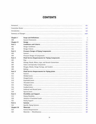 CONTENTS
Foreword ...................................................................... xiv
Committee Roster ................................................................ xvi
Introduction ..................................................................... xxi
Summary of Changes .............................................................. xxiii
Chapter I
300
Chapter II
Part 1
301
302
Part 2
303
304
Part 3
305
306
307
308
309
Part 4
310
311
312
313
314
315
316
317
318
Part 5
319
320
321
Part 6
322
Chapter III
323
325
Scope and Definitions ...............................................
General Statements ..................................................
Design ...........................................................
Conditions and Criteria ..............................................
Design Conditions ...................................................
Design Criteria .....................................................
Pressure Design of Piping Components ..................................
General ..........................................................
Pressure Design of Components .........................................
Fluid Service Requirements for Piping Components ........................
Pipe .............................................................
Fittings, Bends, Miters, Laps, and Branch Connections .........................
Valves and Specialty Components ........................................
Flanges, Blanks, Flange Facings, and Gaskets ................................
Bolting ...........................................................
Fluid Service Requirements for Piping Joints .............................
General ..........................................................
Welded Joints ......................................................
Flanged Joints ......................................................
Expanded Joints ....................................................
Threaded Joints ....................................................
Tubing Joints ......................................................
Caulked Joints ......................................................
Soldered and Brazed Joints ............................................
Special Joints ......................................................
Flexibility and Support ..............................................
Piping Flexibility ....................................................
Analysis of Sustained Loads ............................................
Piping Support .....................................................
Systems ..........................................................
Specific Piping Systems ...............................................
Materials .........................................................
General Requirements ................................................
Materials - Miscellaneous ............................................
iii
1
1
11
11
11
13
22
22
22
33
33
33
35
35
36
36
36
36
37
37
37
38
38
38
38
39
39
44
45
47
47
49
49
60
 