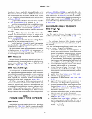 ASME 831.3-2022
the absence of more-applicable data, shall be taken as 1.0
for austenitic stainless steel and 0.8 for other materials.
The yield strength shall be as listed in ASME BPVC, Section
II, Part D, Table Y-1 or shall be determined in accordance
with para. 302.3.2.
(-bJ four times the basic allowable stress provided
in Table A-1 or Table A-lM as modified by (3).
(-c) for occasional loads that exceed 10 h over the
life of the piping system, the stress resulting in a 20%
creep usage factor in accordance with Appendix V.
(3) Required modifications to the basic allowable
stress are
(-a) Where the basic allowable stress value
exceeds two-thirds of yield strength at temperature,
the basic allowable stress value shall be reduced as speci­
fied in para. 302.3.2(e).
(-bJ The basic allowablestress for castings shall be
multiplied by the casting quality factor, Ee.
(-c) When both (-a) and (-b) apply, the modifica­
tion described in (-a) shall be applied first, followed by the
modification described in (-b).
(b) Test. Stresses due to test conditions are not subject
to the limitations in para. 302.3. It is not necessary to
considerother occasionalloads,e.g., windand earthquake,
as occurring concurrently with test loads.
302.4 Allowances
In determining the minimum required thickness of a
piping component, allowances shall be included for corro­
sion, erosion, and thread depth or groove depth. See defi­
nition for c in para. 304.1.l(b).
302.5 Mechanical Strength
(a) Designs shall be checked for adequacy of mechan­
ical strength under applicable loadings. When necessary,
thewallthicknessshallbeincreasedtopreventoverstress,
damage, collapse, or buckling due to superimposed loads
from supports, ice formation, backfill, transportation,
handling, or other loads enumerated in para. 301.
(b) Where increasing the thickness would excessively
increase local stresses or the risk of brittle fracture, or is
otherwise impracticable, the impact of applied loads may
be mitigated through additional supports, braces, or other
means without requiring an increased wall thickness. Par­
ticular consideration should be given to the mechanical
strength ofsmall pipe connections topiping or equipment.
PART2
PRESSURE DESIGN OF PIPING COMPONENTS
303 GENERAL
Components manufactured in accordance with stan­
dards listed in Table 326.1 shall be considered suitable
for use at pressure-temperature ratings in accordance
22
with para. 302.2.1 or 302.2.2, as applicable. The rules
in para. 304 are intended for pressure design of compo­
nents not covered in Table 326.1, but may be used for a
special or more-rigorous design of such components, or to
satisfy requirements of para. 302.2.2. Designs shall be
checked for adequacy of mechanical strength as described
in para. 302.S.
304 PRESSURE DESIGN OF COMPONENTS
304.1 Straight Pipe
304.1.l General
(a) The required thickness of straight sections of pipe
shall be determined in accordance with eq. (2)
tm = t + c (2)
The minimum thickness, T, for the pipe selected,
considering manufacturer's minus tolerance, shall be
not less than tm.
(b) The following nomenclature is used in the equa­
tions for pressure design of straight pipe:
c = sum of the mechanical allowances (thread or
groove depth) plus corrosion and erosion allow­
ances. For threaded components, the nominal
thread depth (dimension h of ASME 81.20.1, or
equivalent) shall apply. For machined surfaces
or grooves where the tolerance is not specified,
the tolerance shall be assumed to be 0.5 mm (0.02
in.) in addition to the specified depth of the cut.
D = outside diameter of pipe as listed in tables of stan­
dards or specifications or as measured
d = inside diameter of pipe. For pressure design
calculation, the inside diameter of the pipe is
themaximumvalueallowableunderthepurchase
specification.
E = quality factor from Table A-lA or Table A-18
P = internal design gage pressure
S = stress value for material from Table A-1 or Table
A-lM
T = pipe wall thickness (measured or minimum in
accordance with the purchase specification)
t = pressure design thickness, as calculated in accor­
dance with para. 304.1.2 for internal pressure or
as determined in accordance with para. 304.1.3
for external pressure
tm = minimum required thickness, including mechan­
ical, corrosion, and erosion allowances
W = weldjointstrengthreductionfactorinaccordance
with para. 302.3.S(e)
Y = coefficient from Table 304.1.1, valid for t < D/6
and for materials shown. The value of Y may be
interpolated for intermediate temperatures. Fort
;:: D/6, Y=
d+2c
D+d+2c
 