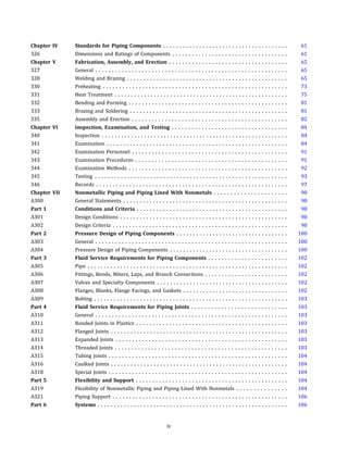 Chapter IV
326
Chapter V
327
328
330
331
332
333
335
Chapter VI
340
341
342
343
344
345
346
Chapter VII
A300
Part 1
A301
A302
Part 2
A303
A304
Part 3
A305
A306
A307
A308
A309
Part 4
A310
A311
A312
A313
A314
A315
A316
A318
Part 5
A319
A321
Part 6
Standards for Piping Components . . . . . . . . . . . . . . . . . . . . . . . . . . . . . . . . . . . . . .
Dimensions and Ratings of Components ...................................
Fabrication, Assembly, and Erection . . . . . . . . . . . . . . . . . . . . . . . . . . . . . . . . . . . .
General ..........................................................
Welding and Brazing .................................................
Preheating ........................................................
Heat Treatment .....................................................
Bending and Forming ................................................
Brazing and Soldering ................................................
Assembly and Erection ...............................................
Inspection, Examination, and Testing . . . . . . . . . . . . . . . . . . . . . . . . . . . . . . . . . . .
Inspection .........................................................
Examination .......................................................
Examination Personnel ...............................................
Examination Procedures ..............................................
Examination Methods ................................................
Testing ...........................................................
Records ..........................................................
Nonmetallic Piping and Piping Lined With Nonmetals . . . . . . . . . . . . . . . . . . . . . .
General Statements ..................................................
Conditions and Criteria . . . . . . . . . . . . . . . . . . . . . . . . . . . . . . . . . . . . . . . . . . . . . .
Design Conditions ...................................................
Design Criteria .....................................................
Pressure Design of Piping Components . . . . . . . . . . . . . . . . . . . . . . . . . . . . . . . . . .
General ..........................................................
Pressure Design of Piping Components ....................................
Fluid Service Requirements for Piping Components . . . . . . . . . . . . . . . . . . . . . . . .
Pipe .............................................................
Fittings, Bends, Miters, Laps, and Branch Connections .........................
Valves and Specialty Components ........................................
Flanges, Blanks, Flange Facings, and Gaskets ................................
Bolting ...........................................................
Fluid Service Requirements for Piping Joints . . . . . . . . . . . . . . . . . . . . . . . . . . . . .
General ..........................................................
Bonded Joints in Plastics ..............................................
Flanged Joints ......................................................
Expanded Joints ....................................................
Threaded Joints ....................................................
Tubing Joints ......................................................
Caulked Joints ......................................................
Special Joints ......................................................
Flexibility and Support . . . . . . . . . . . . . . . . . . . . . . . . . . . . . . . . . . . . . . . . . . . . . .
Flexibility of Nonmetallic Piping and Piping Lined With Nonmetals ...............
Piping Support .....................................................
Systems . . . . . . . . . . . . . . . . . . . . . . . . . . . . . . . . . . . . . . . . . . . . . . . . . . . . . . . . . .
iv
61
61
65
65
65
73
75
81
81
82
84
84
84
91
91
92
93
97
98
98
98
98
98
100
100
100
102
102
102
102
102
103
103
103
103
103
103
103
104
104
104
104
104
106
106
 