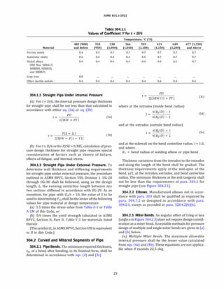 ASME 831.3-2022
Table 304.1.1
Values of Coefficient Y for t < D/6
482 (900) 510 538
Material and Below (950) (1,000)
Ferritic steels
Austenitic steels
Nickel alloys
0.4 0.5 0.7
0.4 0.4 0.4
0.4 0.4 0.4
UNS Nos. N06617,
N08800, N08810,
and N08825
Gray iron
Other ductile metals
0.0
0.4 0.4 0.4
304.1.2 Straight Pipe Under Internal Pressure
(a) Fort< D/6, the internal pressure design thickness
for straight pipe shall be not less than that calculated in
accordance with either eq. (3a) or eq. (3b)
PD
t= Daj
2(SEW + PY)
P(d + 2c)
t=-------
2[SEW - P(l - Y)]
(3b)
(b) Fort� D/6 or for P/SE > 0.385, calculation of pres­
sure design thickness for straight pipe requires special
consideration of factors such as theory of failure,
effects of fatigue, and thermal stress.
304.1.3 Straight Pipe Under External Pressure. To
determine wall thickness and stiffening requirements
for straight pipe under external pressure, the procedure
outlined in ASME BPVC, Section VIII, Division 1, UG-28
through UG-30 shall be followed, using as the design
length, L, the running centerline length between any
two sections stiffened in accordance with UG-29. As an
exception, for pipe with D0/t < 10, the value of S to be
used in determining P02 shall be the lesser of the following
values for pipe material at design temperature:
(a) 1.5 times the stress value from Table A-1 or Table
A-lM of this Code, or
(b) 0.9 times the yield strength tabulated in ASME
BPVC, Section II, Part D, Table Y-1 for materials listed
therein
(ThesymbolD0 inASME BPVC,SectionVIII is equivalent
to D in this Code.)
304.2 Curved and Mitered Segments of Pipe
304.2.1 Pipe Bends. The minimum required thickness,
t
m, of a bend, after bending, in its finished form, shall be
determined in accordance with eqs. (2) and (3c)
23
Temperature, °
C (°
F)
566
(1,050)
0.7
0.4
0.4
0.4
593 621 649
(1,100) (1,150) (1,200)
0.7 0.7 0.7
0.5 0.7 0.7
0.4 0.4 0.5
0.4 0.4 0.4
PD
t=-------
2[(SEW/I) + PY]
where at the intrados (inside bend radius)
4(R1/D) - 1
J=-----
4(R1/D) - 2
and at the extrados (outside bend radius)
I = _4
_
(R
_
1/
_
D
_
)
_
+_1
4(R1/D)+ 2
677 (1,250)
and Above
0.7
0.7
0.7
0.4
(3c)
(3d)
(3e)
and at the sidewall on the bend centerline radius, I= 1.0,
and where
R1 = bend radius of welding elbow or pipe bend
Thickness variations from the intrados to the extrados
and along the length of the bend shall be gradual. The
thickness requirements apply at the mid-span of the
bend, y/2, at the intrados, extrados, and bend centerline
radius. The minimum thickness at the end tangents shall
not be less than the requirements of para. 304.1 for
straight pipe (see Figure 304.2.1).
304.2.2 Elbows. Manufactured elbows not in accor­
dance with para. 303 shall be qualified as required by
para. 304.7.2 or designed in accordance with para.
304.2.1, except as provided in para. 328.4.2(b)(6).
304.2.3 Miter Bends. An angular offset of 3 deg or less
(angle ain Figure 304.2.3) does not require design consid­
eration as a miter bend. Acceptable methods for pressure
design of multiple and single miter bends are given in (a)
and (b) below.
(a) Multiple Miter Bends. The maximum allowable
internal pressure shall be the lesser value calculated
from eqs. (4a) and (4b). These equations are not applica­
ble when e exceeds 22.5 deg.
 