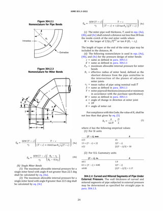 ASME 831.3-2022
Figure 304.2.1
Nomenclature for Pipe Bends
I
I
I
I
I
I
: R,
lntrados
�
I
I
I
Figure 304.2.3
Nomenclature for Miter Bends
SEW(T - c)
(
T - c
l
� =
�aj
r2 (T-c) + 0.643tane�r2(T-c)
(4b)
(b) Single Miter Bends
(1) The maximum allowable internal pressure for a
single miter bend with angle(} not greater than 22.5 deg
shall be calculated by eq. (4a).
(2) The maximum allowable internal pressure for a
single miter bend with angle(} greater than 22.5 deg shall
be calculated by eq. (4c)
24
SEW(T - c)
(
T - c
l
�= �0
r2 (T- c) + l.2Stane�r2(T-c)
(c) The miter pipe wall thickness, T, used in eqs. (4a),
(4b), and (4c) shall extend a distance not less than M from
the inside crotch of the end miter welds where
M = the larger of 2.5(r2 7)0
·
5
or tan(} (R1 - r2)
The length of taper at the end of the miter pipe may be
included in the distance, M.
(d) The following nomenclature is used in eqs. (4a),
(4b), and (4c) for the pressure design of miter bends:
c = same as defined in para. 304.1.1
E = same as defined in para. 304.1.1
Pm maximum allowable internal pressure for miter
bends
R1 effective radius of miter bend, defined as the
shortest distance from the pipe centerline to
the intersection of the planes of adjacent
miter joints
r2 = mean radius of pipe using nominal wall 'f
S = same as defined in para. 304.1.1
T = miterpipewallthickness(measuredorminimum
in accordance with the purchase specification)
W = same as defined in para. 304.1.1
a = angle of change in direction at miter joint
2()
(} = angle of miter cut
Forcompliancewith this Code, the value ofR1 shall be
not less than that given by eq. (5)
A D
R1 = -- + - (5)
tan(} 2
where A has the following empirical values:
(1) For SI units
(T- c), mm
s13
13 < (T - c) < 22
�22
A
25
2(T - c)
(2(T - c)/3] + 30
(2) For U.S. Customary units
(T - c), in.
s0.5
0.5 < (T - c) < 0.88
�0.88
A
1.0
2(T - c)
(2(T - c)/3] + 1.17
304.2.4 Curved and Mitered Segments of Pipe Under
External Pressure. The wall thickness of curved and
mitered segments of pipe subjected to external pressure
may be determined as specified for straight pipe in
para. 304.1.3.
 