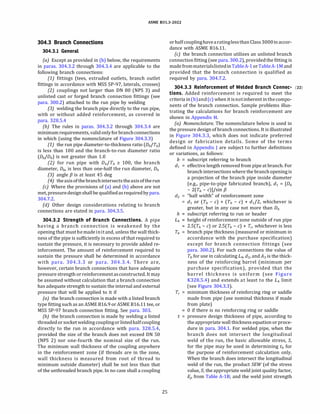 ASME 831.3-2022
304.3 Branch Connections
304.3.1 General
(a) Except as provided in (b) below, the requirements
in paras. 304.3.2 through 304.3.4 are applicable to the
following branch connections:
(1) fittings (tees, extruded outlets, branch outlet
fittings in accordance with MSS SP-97, laterals, crosses)
(2) couplings not larger than ON 80 (NPS 3) and
unlisted cast or forged branch connection fittings (see
para. 300.2) attached to the run pipe by welding
(3) welding the branch pipe directly to the run pipe,
with or without added reinforcement, as covered in
para. 328.5.4
(b) The rules in paras. 304.3.2 through 304.3.4 are
minimumrequirements, validonlyforbranchconnections
in which (using the nomenclature of Figure 304.3.3)
(1) the run pipe diameter-to-thickness ratio (Dh/Th)
is less than 100 and the branch-to-run diameter ratio
(Db/Dh) is not greater than 1.0
(2) for run pipe with Dh/Th � 100, the branch
diameter, Db, is less than one-half the run diameter, Dh
(3) angle f3 is at least 45 deg
(4) the axisofthebranchintersectstheaxisoftherun
(c) Where the provisions of (a) and (b) above are not
met, pressuredesignshallbe qualifiedasrequiredbypara.
304.7.2.
{d) Other design considerations relating to branch
connections are stated in para. 304.3.5.
304.3.2 Strength of Branch Connections. A pipe
having a branch connection is weakened by the
opening that mustbemadeinitand, unless the wall thick­
ness of the pipe is sufficiently in excess of that required to
sustain the pressure, it is necessary to provide added re­
inforcement. The amount of reinforcement required to
sustain the pressure shall be determined in accordance
with para. 304.3.3 or para. 304.3.4. There are,
however, certain branch connections that have adequate
pressure strength orreinforcementasconstructed. It may
be assumed without calculation that a branch connection
has adequate strength to sustain the internal and external
pressure that will be applied to it if
(a) the branch connection is made with a listed branch
type fitting such as an ASME 816.9 or ASME 816.11 tee, or
MSS SP-97 branch connection fitting. See para. 303.
{b) the branch connection is made by welding a listed
threadedorsocket welding couplingorlistedhalfcoupling
directly to the run in accordance with para. 328.5.4,
provided the size of the branch does not exceed ON SO
(NPS 2) nor one-fourth the nominal size of the run.
The minimum wall thickness of the coupling anywhere
in the reinforcement zone (if threads are in the zone,
wall thickness is measured from root of thread to
minimum outside diameter) shall be not less than that
of the unthreaded branch pipe. In no case shall a coupling
25
orhalfcouplinghave aratinglessthan Class3000in accor­
dance with ASME 816.11.
(c) the branch connection utilizes an unlisted branch
connectionfitting (see para. 300.2), providedthe fitting is
made frommaterialslistedinTableA-1 orTableA-lM and
provided that the branch connection is qualified as
required by para. 304.7.2.
304.3.3 Reinforcement of Welded Branch Connec- (22)
tions. Added reinforcement is required to meet the
criteria in(b)and(c) when it isnotinherent inthecompo­
nents of the branch connection. Sample problems illus­
trating the calculations for branch reinforcement are
shown in Appendix H.
(a) Nomenclature. The nomenclature below is used in
the pressure design of branch connections. It is illustrated
in Figure 304.3.3, which does not indicate preferred
design or fabrication details. Some of the terms
defined in Appendix J are subject to further definitions
or variations, as follows:
b subscript referring to branch
d1 = effective length removed from pipe at branch. For
branch intersections where the branch opening is
a projection of the branch pipe inside diameter
(e.g., pipe-to-pipe fabricated branch), d1 = [Db
- 2(Tb - c)]/sin f3
d2 "half width" of reinforcement zone
d1 or (Tb - c) + (Th - c) + di/2, whichever is
greater, but in any case not more than Dh
h subscript referring to run or header
L4 height of reinforcement zone outside of run pipe
2.S(Th - c) or 2.S(Tb - c) + Tn whichever is less
Tb branch pipe thickness (measured or minimum in
accordance with the purchase specification)
except for branch connection fittings (see
para. 300.2). For such connections the value of
Th for use in calculating L4, d2, andA3 is the thick­
ness of the reinforcing barrel (minimum per
purchase specification), provided that the
barrel thickness is uniform (see Figure
K328.S.4) and extends at least to the L4 limit
(see Figure 304.3.3).
Tr = minimum thickness of reinforcing ring or saddle
made from pipe (use nominal thickness if made
from plate)
O if there is no reinforcing ring or saddle
t = pressure design thickness of pipe, according to
the appropriate wall thickness equation orproce­
dure in para. 304.1. For welded pipe, when the
branch does not intersect the longitudinal
weld of the run, the basic allowable stress, S,
for the pipe may be used in determining th for
the purpose of reinforcement calculation only.
When the branch does intersect the longitudinal
weld of the run, the product SEW (of the stress
value, S; the appropriate weld joint quality factor,
Ej, from Table A-18; and the weld joint strength
 