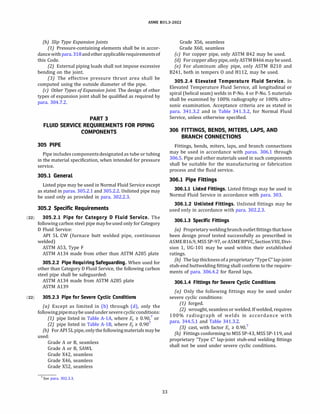 ASME 831.3-2022
(b) Slip Type Expansion Joints
(1) Pressure-containing elements shall be in accor­
dancewith para.318andotherapplicablerequirementsof
this Code.
(2) External piping loads shall not impose excessive
bending on the joint.
(3J The effective pressure thrust area shall be
computed using the outside diameter of the pipe.
(c) Other Types ofExpansionJoint. The design of other
types of expansion joint shall be qualified as required by
para. 304.7.2.
PART 3
FLUID SERVICE REQUIREMENTS FOR PIPING
COMPONENTS
305 PIPE
Pipe includes componentsdesignated as tube or tubing
in the material specification, when intended for pressure
service.
305.1 General
Listed pipe may be used in Normal Fluid Service except
as stated in paras. 305.2.1 and 305.2.2. Unlisted pipe may
be used only as provided in para. 302.2.3.
305.2 Specific Requirements
(22) 305.2.1 Pipe for Category D Fluid Service. The
following carbon steel pipe maybeused only for Category
D Fluid Service:
AP! SL CW (furnace butt welded pipe, continuous
welded)
ASTM AS3, Type F
ASTM Al34 made from other than ASTM A285 plate
305.2.2 Pipe Requiring Safeguarding. When used for
other than Category D Fluid Service, the following carbon
steel pipe shall be safeguarded:
ASTM Al34 made from ASTM A285 plate
ASTM Al39
(22) 305.2.3 Pipe for Severe Cyclic Conditions
(a) Except as limited in (b) through (d), only the
followingpipemaybeusedunder severecyclicconditions:
(1) pipe listed in Table A-lA, where Ee � 0.90,7
or
(2) pipe listed in Table A-18, where E1 � 0.907
{b) For AP! SL pipe, onlythe followingmaterials maybe
used:
Grade A or 8, seamless
Grade A or 8, SAWL
Grade X42, seamless
Grade X46, seamless
Grade XS2, seamless
7 See para. 302.3.3.
33
Grade XS6, seamless
Grade X60, seamless
(c) For copper pipe, only ASTM 842 may be used.
(d) For copperalloypipe, onlyASTM 8466maybeused.
(e) For aluminum alloy pipe, only ASTM 8210 and
8241, both in tempers O and H112, may be used.
305.2.4 Elevated Temperature Fluid Service. In
Elevated Temperature Fluid Service, all longitudinal or
spiral (helical seam) welds in P-No. 4 or P-No. S materials
shall be examined by 100% radiography or 100% ultra­
sonic examination. Acceptance criteria are as stated in
para. 341.3.2 and in Table 341.3.2, for Normal Fluid
Service, unless otherwise specified.
306 FITTINGS, BENDS, MITERS, LAPS, AND
BRANCH CONNECTIONS
Fittings, bends, miters, laps, and branch connections
may be used in accordance with paras. 306.1 through
306.S. Pipe and other materials used in such components
shall be suitable for the manufacturing or fabrication
process and the fluid service.
306.1 Pipe Fittings
306.1.1 Listed Fittings. Listed fittings may be used in
Normal Fluid Service in accordance with para. 303.
306.1.2 Unlisted Fittings. Unlisted fittings may be
used only in accordance with para. 302.2.3.
306.1.3 Specific Fittings
(a) Proprietary weldingbranch outlet fittings thathave
been design proof tested successfully as prescribed in
ASME 816.9, MSS SP-97, or ASME8PVC, SectionVIII, Divi­
sion 1, UG-101 may be used within their established
ratings.
{bJ The lap thickness ofa proprietary "Type C" lap-joint
stub-end buttwelding fitting shall conform to the require­
ments of para. 306.4.2 for flared laps.
306.1.4 Fittings for Severe Cyclic Conditions
(a) Only the following fittings may be used under
severe cyclic conditions:
(1) forged.
(2) wrought, seamless or welded. If welded, requires
100% radiograph of welds in accordance with
para. 344.5.1 and Table 341.3.2.
(3) cast, with factor Ee � 0.90.7
(b) Fittings conforming to MSS SP-43, MSS SP-119, and
proprietary "Type C" lap-joint stub-end welding fittings
shall not be used under severe cyclic conditions.
 