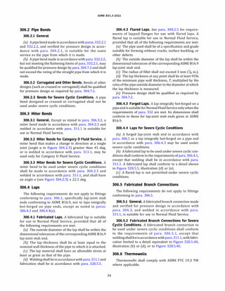 ASME 831.3-2022
306.2 Pipe Bends
306.2.1 General
(a) A pipebend made inaccordancewith paras.332.2.1
and 332.2.2, and verified for pressure design in accor­
dance with para. 304.2.1, is suitable for the same
service as the pipe from which it is made.
{b) A pipe bend made in accordance with para. 332.2.2,
but not meeting the flattening limits of para. 332.2.1, may
be qualified for pressure design by para. 304.7.2 and shall
not exceed the rating of the straight pipe from which it is
made.
306.2.2 Corrugated and Other Bends. Bends of other
designs (such as creased or corrugated) shall be qualified
for pressure design as required by para. 304.7.2.
306.2.3 Bends for Severe Cyclic Conditions. A pipe
bend designed as creased or corrugated shall not be
used under severe cyclic conditions.
306.3 Miter Bends
306.3.1 General. Except as stated in para. 306.3.2, a
miter bend made in accordance with para. 304.2.3 and
welded in accordance with para. 311.1 is suitable for
use in Normal Fluid Service.
306.3.2 Miter Bends for Category D Fluid Service. A
miter bend that makes a change in direction at a single
joint (angle a in Figure 304.2.3) greater than 45 deg,
or is welded in accordance with para. 311.1, may be
used only for Category D Fluid Service.
306.3.3 Miter Bends for Severe Cyclic Conditions. A
miter bend to be used under severe cyclic conditions
shall be made in accordance with para. 304.2.3 and
welded in accordance with para. 311.1, and shall have
an angle a (see Figure 304.2.3) :5 22.5 deg.
306.4 Laps
The following requirements do not apply to fittings
conforming to para. 306.1, specifically lap-joint stub
ends conforming to ASME 816.9, nor to laps integrally
hot-forged on pipe ends, except as noted in paras.
306.4.3 and 306.4.4(a).
306.4.1 Fabricated Laps. A fabricated lap is suitable
for use in Normal Fluid Service, provided that all of
the following requirements are met:
(a) The outside diameter of the lap shall be within the
dimensional tolerances of the correspondingASME 816.9
lap-joint stub end.
{b) The lap thickness shall be at least equal to the
nominal wall thickness of the pipe to which it is attached.
(c) The lap material shall have an allowable stress at
least as great as that of the pipe.
(d) Weldingshall be inaccordancewith para.311.1 and
fabrication shall be in accordance with para. 328.5.5.
34
306.4.2 Flared Laps. See para. 308.2.5 for require­
ments of lapped flanges for use with flared laps. A
flared lap is suitable for use in Normal Fluid Service,
provided that all of the following requirements are met:
(a) The pipe used shall be of a specification and grade
suitable for forming without cracks, surface buckling, or
other defects.
{b) The outside diameter of the lap shall be within the
dimensional tolerances of the correspondingASME 816.9
lap-joint stub end.
(c) The radius of fillet shall not exceed 3 mm (118 in.).
(d) The lap thickness at any point shall be at least 95%
of the minimum pipe wall thickness, T, multiplied by the
ratio ofthe pipe outsidediameter to the diameter at which
the lap thickness is measured.
(e) Pressure design shall be qualified as required by
para. 304.7.2.
306.4.3 Forged Laps. A lap integrally hot-forged on a
pipeendissuitable for Normal FluidServiceonlywhenthe
requirements of para. 332 are met. Its dimensions shall
conform to those for lap-joint stub ends given in ASME
816.9.
306.4.4 Laps for Severe Cyclic Conditions
(a) A forged lap-joint stub end in accordance with
para. 306.1 or a lap integrally hot-forged on a pipe end
in accordance with para. 306.4.3 may be used under
severe cyclic conditions.
(b) A fabricated lap to be used under severe cyclic con­
ditions shall conform to the requirements of para. 306.4.1,
except that welding shall be in accordance with para.
311.1. A fabricated lap shall conform to a detail shown
in Figure 328.5.5, illustration (d) or (e).
(c) A flared lap is not permitted under severe cyclic
conditions.
306.5 Fabricated Branch Connections
The following requirements do not apply to fittings
conforming to para. 306.1.
306.5.1 General. A fabricated branch connection made
and verified for pressure design in accordance with
para. 304.3, and welded in accordance with para.
311.1, is suitable for use in Normal Fluid Service.
306.5.2 Fabricated Branch Connections for Severe
Cyclic Conditions. A fabricated branch connection to
be used under severe cyclic conditions shall conform
to the requirements of para. 306.5.1, except that
weldingshallbeinaccordancewithpara.311.1, withfabri­
cation limited to a detail equivalent to Figure 328.5.40,
illustration (b) or (d), or to Figure 328.5.4E.
306.6 Thermowells
Thermowells shall comply with ASME PTC 19.3 TW
where applicable.
 