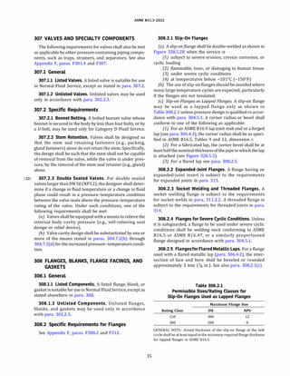 ASME 831.3-2022
307 VALVES AND SPECIALTY COMPONENTS
The following requirements for valves shall also be met
as applicable by other pressure-containing piping compo­
nents, such as traps, strainers, and separators. See also
Appendix F, paras. F301.4 and F307.
307.1 General
307.1.1 Listed Valves. A listed valve is suitable for use
in Normal Fluid Service, except as stated in para. 307.2.
307.1.2 Unlisted Valves. Unlisted valves may be used
only in accordance with para. 302.2.3.
307.2 Specific Requirements
307.2.1 Bonnet Bolting. A bolted bonnet valve whose
bonnet is secured to the body by less than four bolts, or by
a U-bolt, may be used only for Category D Fluid Service.
307.2.2 Stem Retention. Valves shall be designed so
that the stem seal retaining fasteners (e.g., packing,
gland fasteners) alone do not retain the stem. Specifically,
the design shall be such that the stem shall not be capable
of removal from the valve, while the valve is under pres­
sure, by the removal of the stem seal retainer (e.g., gland)
alone.
(22) 307.2.3 Double Seated Valves. For double seated
valves largerthan ON 50(NPS 2), thedesigner shall deter­
mine if a change in fluid temperature or a change in fluid
phase could result in a pressure-temperature condition
between the valve seats above the pressure-temperature
rating of the valve. Under such conditions, one of the
following requirements shall be met:
(a) Valvesshallbe equipped with a means torelieve the
internal body cavity pressure (e.g., self-relieving seat
design or relief device).
(b) Valve cavity design shall be substantiated by one or
more of the means stated in paras. 304.7.2(b) through
304.7.2(d) for the increased pressure-temperaturecondi­
tion.
308 FLANGES, BLANKS, FLANGE FACINGS, AND
GASKETS
308.1 General
308.1.1 Listed Components. A listed flange, blank, or
gasket issuitable for use in Normal Fluid Service, except as
stated elsewhere in para. 308.
308.1.2 Unlisted Components. Unlisted flanges,
blanks, and gaskets may be used only in accordance
with para. 302.2.3.
308.2 Specific Requirements for Flanges
See Appendix F, paras. F308.2 and F312.
35
308.2.1 Slip-On Flanges
(a) A slip-on flange shall be double-welded as shown in
Figure 328.5.28 when the service is
(1) subject to severe erosion, crevice corrosion, or
cyclic loading
(2) flammable, toxic, or damaging to human tissue
(3) under severe cyclic conditions
(4) at temperatures below -101°
C (-150°
F)
(b) The use of slip-on flangesshould be avoided where
many large temperature cycles are expected, particularly
if the flanges are not insulated.
(c) Slip-on Flanges as Lapped Flanges. A slip-on flange
may be used as a lapped flange only as shown in
Table 308.2.1 unless pressure design is qualified in accor­
dance with para. 304.5.1. A corner radius or bevel shall
conform to one of the following as applicable:
(1) For an ASME 816.9 lap joint stub end or a forged
lap (see para. 306.4.3), the corner radius shall be as speci­
fied in ASME 816.5, Tables 9 and 12, dimension r.
(2) For a fabricated lap, the corner bevel shall be at
leasthalfthenominalthicknessofthepipe towhichthelap
is attached (see Figure 328.5.5).
(3) For a flared lap see para. 308.2.5.
308.2.2 Expanded-Joint Flanges. A flange having an
expanded-joint insert is subject to the requirements
for expanded joints in para. 313.
308.2.3 Socket Welding and Threaded Flanges. A
socket welding flange is subject to the requirements
for socket welds in para. 311.2.2. A threaded flange is
subject to the requirements for threaded joints in para.
314.
308.2.4 Flanges for Severe Cyclic Conditions. Unless
it is safeguarded, a flange to be used under severe cyclic
conditions shall be welding neck conforming to ASME
816.5 or ASME 816.47, or a similarly proportioned
flange designed in accordance with para. 304.5.1.
308.2.5 Flangesfor Flared Metallic Laps. For a flange
used with a flared metallic lap (para. 306.4.2), the inter­
section of face and bore shall be beveled or rounded
approximately 3 mm (118 in.). See also para. 308.2.l(c).
Table 308.2.1
Permissible Sizes/Rating Classes for
Slip-On Flanges Used as Lapped Flanges
Rating Class
150
300
Maximum Flange Size
DN
300
200
NPS
12
8
GENERAL NOTE: Actual thickness of the slip-on flange at the bolt
circle shall be atleastequal to the minimum required flange thickness
for lapped flanges in ASME 816.5.
 