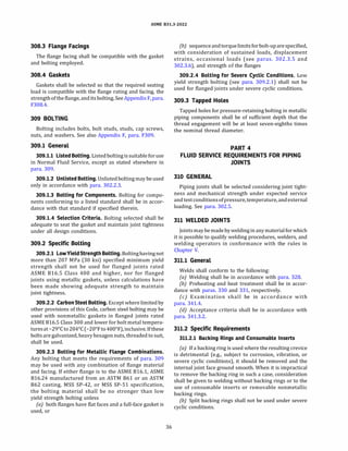 ASME 831.3-2022
308.3 Flange Facings
The flange facing shall be compatible with the gasket
and bolting employed.
308.4 Gaskets
Gaskets shall be selected so that the required seating
load is compatible with the flange rating and facing, the
strength ofthe flange, anditsbolting.SeeAppendix F, para.
F308.4.
309 BOLTING
Bolting includes bolts, bolt studs, studs, cap screws,
nuts, and washers. See also Appendix F, para. F309.
309.1 General
309.1.1 Listed Bolting. Listedboltingissuitableforuse
in Normal Fluid Service, except as stated elsewhere in
para. 309.
309.1.2 Unlisted Bolting. Unlistedboltingmay be used
only in accordance with para. 302.2.3.
309.1.3 Bolting for Components. Bolting for compo­
nents conforming to a listed standard shall be in accor­
dance with that standard if specified therein.
309.1.4 Selection Criteria. Bolting selected shall be
adequate to seat the gasket and maintain joint tightness
under all design conditions.
309.2 Specific Bolting
309.2.1 LowYieldStrength Bolting. Boltinghavingnot
more than 207 MPa (30 ksi) specified minimum yield
strength shall not be used for flanged joints rated
ASME 816.S Class 400 and higher, nor for flanged
joints using metallic gaskets, unless calculations have
been made showing adequate strength to maintain
joint tightness.
309.2.2 CarbonSteel Bolting. Exceptwhere limited by
other provisions of this Code, carbon steel bolting may be
used with nonmetallic gaskets in flanged joints rated
ASME 816.S Class 300 and lower for boltmetal tempera­
turesat-29°
Cto 204°
C (-20°
Fto400°
F), inclusive. Ifthese
bolts are galvanized, heavy hexagon nuts, threaded to suit,
shall be used.
309.2.3 Bolting for Metallic Flange Combinations.
Any bolting that meets the requirements of para. 309
may be used with any combination of flange material
and facing. If either flange is to the ASME 816.1, ASME
816.24 manufactured from an ASTM 861 or an ASTM
862 casting, MSS SP-42, or MSS SP-51 specification,
the bolting material shall be no stronger than low
yield strength bolting unless
(a) both flanges have flat faces and a full-face gasket is
used, or
36
(b) sequence andtorquelimitsforbolt-uparespecified,
with consideration of sustained loads, displacement
strains, occasional loads (see paras. 302.3.S and
302.3.6), and strength of the flanges
309.2.4 Bolting for Severe Cyclic Conditions. Low
yield strength bolting (see para. 309.2.1) shall not be
used for flanged joints under severe cyclic conditions.
309.3 Tapped Holes
Tapped holes for pressure-retaining bolting in metallic
piping components shall be of sufficient depth that the
thread engagement will be at least seven-eighths times
the nominal thread diameter.
PART 4
FLUID SERVICE REQUIREMENTS FOR PIPING
JOINTS
310 GENERAL
Piping joints shall be selected considering joint tight­
ness and mechanical strength under expected service
and testconditionsofpressure,temperature, andexternal
loading. See para. 302.S.
311 WELDED JOINTS
Jointsmay bemade byweldingin anymaterialforwhich
it is possible to qualify welding procedures, welders, and
welding operators in conformance with the rules in
Chapter V.
311.1 General
Welds shall conform to the following:
(a) Welding shall be in accordance with para. 328.
(b) Preheating and heat treatment shall be in accor-
dance with paras. 330 and 331, respectively.
(c) Examination shall be in accordance with
para. 341.4.
(d) Acceptance criteria shall be in accordance with
para. 341.3.2.
311.2 Specific Requirements
311.2.1 Backing Rings and Consumable Inserts
(a) If a backing ring is used where the resulting crevice
is detrimental (e.g., subject to corrosion, vibration, or
severe cyclic conditions), it should be removed and the
internal joint face ground smooth. When it is impractical
to remove the backing ring in such a case, consideration
shall be given to welding without backing rings or to the
use of consumable inserts or removable nonmetallic
backing rings.
(b) Split backing rings shall not be used under severe
cyclic conditions.
 