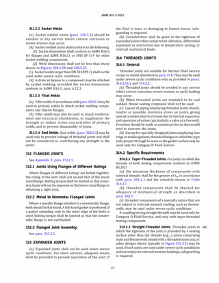ASME 831.3-2022
311.2.2 Socket Welds
(a) Socket welded joints (para. 328.5.2) should be
avoided in any service where crevice corrosion or
severe erosion may occur.
{b) Socket welded joints shall conform to the following:
(1) Socket dimensions shall conform to ASME 816.5
for flanges and ASME 816.11 or MSS SP-119 for other
socket-welding components.
(2) Weld dimensions shall not be less than those
shown in Figures 328.5.28 and 328.5.2C.
(c) Socketweldslarger than ON 50 (NPS 2) shall not be
used under severe cyclic conditions.
(d} A drain or bypass in a component may be attached
by socket welding, provided the socket dimensions
conform to ASME 816.5, para. 6.12.3.
311.2.3 Fillet Welds
(a) Filletweldsinaccordance withpara. 328.5.2maybe
used as primary welds to attach socket welding compo­
nents and slip-on flanges.
{b) Fillet welds may also be used to attach reinforce­
ment and structural attachments, to supplement the
strength or reduce stress concentration of primary
welds, and to prevent disassembly of joints.
311.2.4 Seal Welds. Seal welds (para. 328.5.3) may be
used only to prevent leakage of threaded joints and shall
not be considered as contributing any strength to the
joints.
312 FLANGED JOINTS
See Appendix F, para. F312.1.
312.1 Joints Using Flanges of Different Ratings
Where flanges of different ratings are bolted together,
the rating of the joint shall not exceed that of the lower
rated flange. Bolting torque shall be limited so that exces­
sive loads will not be imposed on the lower rated flange in
obtaining a tight joint.
312.2 Metal to Nonmetal Flanged Joints
Where a metallic flange is boltedtoa nonmetallic flange,
bothshouldbe flat-faced.Afull-facedgasketispreferred. If
a gasket extending only to the inner edge of the bolts is
used, bolting torque shall be limited so that the nonme­
tallic flange is not overloaded.
312.3 Flanged Joint Assembly
See para. 335.2.5.
313 EXPANDED JOINTS
(a) Expanded joints shall not be used under severe
cyclic conditions. For other services, adequate means
shall be provided to prevent separation of the joint. If
37
the fluid is toxic or damaging to human tissue, safe­
guarding is required.
(b) Consideration shall be given to the tightness of
expanded joints when subjected to vibration, differential
expansion or contraction due to temperature cycling, or
external mechanical loads.
314 THREADED JOINTS
314.1 General
Threaded joints are suitable for Normal Fluid Service
except as stated elsewhere in para. 314. They may be used
under severe cyclic conditions only as provided in paras.
314.2.l(c) and 314.2.2.
(a) Threaded joints should be avoided in any service
where crevice corrosion, severe erosion, or cyclic loading
may occur.
(b) When threaded joints are intended to be seal
welded, thread sealing compound shall not be used.
(c) Layout of piping employing threaded joints should,
insofar as possible, minimize stress on joints, giving
specialconsiderationtostressesduetothermalexpansion
and operation of valves (particularly a valve at a free end).
Provision should be made to counteract forces that would
tend to unscrew the joints.
(d) Except for specially designed joints employing lens
ringsorsimilargaskets, threaded flangesin whichthe pipe
ends project through to serve as the gasket surface may be
used only for Category D Fluid Service.
314.2 Specific Requirements
314.2.1 Taper-Threaded Joints. For joints in which the
threads of both mating components conform to ASME
81.20.1
(a) the minimum thickness of components with
external threads shall be the greater of tm in accordance
with para. 304.1.1 and the schedule shown in Table
314.2.1
(b) threaded components shall be checked for
adequacy of mechanical strength as described in
para. 302.5
(c) threaded components of a specialty nature that are
not subject to external moment loading, such as thermo­
wells, may be used under severe cyclic conditions
A coupling having straight threads may be used only for
Category D Fluid Service, and only with taper-threaded
mating components.
314.2.2 Straight-Threaded Joints. Threaded joints in (22)
which the tightness of the joint is provided by a seating
surface other than the threads (e.g., a union comprising
male and femaleends joined with a threaded union nut, or
other designs shown typically in Figure 335.3.3) may be
used. Ifsuch joints are used under severe cyclicconditions
andaresubject toexternal momentloadings, safeguarding
is required.
 