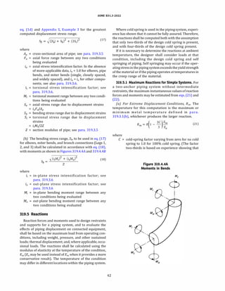 ASME 831.3-2022
eq. (ld) and Appendix S, Example 3 for the greatest
computed displacement stress range.
where
Aµ
Fa
(17)
cross-sectional area of pipe; see para. 319.3.S
axial force range between any two conditions
being evaluated
axial stress intensification factor. In the absence
of more-applicable data, ia = 1.0 for elbows, pipe
bends, and miter bends (single, closely spaced,
and widely spaced), and i0 = i0 for other compo­
nents; see also para. 319.3.6.
torsional stress intensification factor; see
para. 319.3.6.
torsional moment range between any two condi­
tions being evaluated
axial stress range due to displacement strains
iaFa/Ap
bending stress range due to displacement strains
torsional stress range due to displacement
strains
itMtf2Z
Z = section modulus of pipe; see para. 319.3.S
{b) The bending stress range, Sb, to be used in eq. (17)
for elbows, miter bends, and branch connections (Legs 1,
2, and 3) shall be calculated in accordance with eq. (18),
with moments as shown in Figures 319.4.4A and 319.4.48
where
i;
M;
)(iiMi + (ioAfo)
2
(18)
Sb = --'-------­
Z
in-plane stress intensification factor; see
para. 319.3.6
out-plane stress intensification factor; see
para. 319.3.6
in-plane bending moment range between any
two conditions being evaluated
out-plane bending moment range between any
two conditions being evaluated
319.5 Reactions
Reaction forces and moments used to design restraints
and supports for a piping system, and to evaluate the
effects of piping displacement on connected equipment,
shall be based on the maximum load from operating con­
ditions, including weight, pressure, and other sustained
loads; thermal displacement; and, where applicable, occa­
sional loads. The reactions shall be calculated using the
modulus of elasticity at the temperature of the condition,
Em (Ea may be used instead of Em when it provides a more
conservative result). The temperature of the condition
may differ in different locations within the piping system.
42
Where cold spring is used in the pipingsystem, experi­
ence has shown that it cannot be fully assured. Therefore,
the reactions shall be computed both with the assumption
that only two-thirds of the design cold spring is present,
and with four-thirds of the design cold spring present.
If it is necessary to determine the reactions at ambient
temperature, the designer shall consider loads at that
condition, including the design cold spring and self
springing of piping. Self springing may occur if the oper­
atingstressin thepipingsystemexceedsthe yield strength
of the material or if the piping operates at temperatures in
the creep range of the material.
319.5.1 Maximum Reactions for Simple Systems. For
a two-anchor piping system without intermediate
restraints, the maximum instantaneous valuesof reaction
forces and moments may be estimated from eqs. (21) and
(22).
(a) For Extreme Displacement Conditions, Rm, The
temperature for this computation is the maximum or
minimum metal temperature defined in para.
319.3.l(b), whichever produces the larger reaction.
where
R = R(l -
2C
)
Em
(21)
m
3 Ea
C = cold-spring factor varying from zero for no cold
spring to 1.0 for 100% cold spring. (The factor
two-thirds is based on experience showing that
Figure 319.4.4A
Moments in Bends
M; (),
 