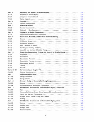 Part 5
M319
M320
M321
Part 6
M322
Part 7
M323
M325
Part 8
M326
Part 9
M327
M328
M330
M331
M332
M335
Part 10
M340
M341
M342
M343
M344
M345
M346
Parts 11-20
MA300
Part 11
MA301
MA302
Part 12
MA303
MA304
Part 13
MA305
MA306
MA307
MA308
MA309
Part 14
MA310
MA311
MA312
MA313
Flexibility and Support of Metallic Piping ................................
Flexibility of Metallic Piping ............................................
Analysis of Sustained Loads ............................................
Piping Support .....................................................
Systems ..........................................................
Specific Piping Systems ...............................................
Metallic Materials ..................................................
General Requirements ................................................
Materials - Miscellaneous ............................................
Standards for Piping Components ......................................
Dimensions and Ratings of Components ...................................
Fabrication, Assembly, and Erection of Metallic Piping ......................
General ..........................................................
Welding of Metals ...................................................
Preheating of Metals .................................................
Heat Treatment of Metals .............................................
Bending and Forming of Metals .........................................
Assembly and Erection of Metallic Piping ..................................
Inspection, Examination, Testing, and Records of Metallic Piping ..............
Inspection .........................................................
Examination .......................................................
Examination Personnel ...............................................
Examination Procedures ..............................................
Examination Methods ................................................
Testing ...........................................................
Records ..........................................................
Corresponding to Chapter VII .........................................
General Statements ..................................................
Conditions and Criteria ..............................................
Design Conditions ...................................................
Design Criteria .....................................................
Pressure Design of Nonmetallic Piping Components ........................
General ..........................................................
Pressure Design of Nonmetallic Components ................................
Fluid Service Requirements for Nonmetallic Piping Components ..............
Pipe .............................................................
Nonmetallic Fittings, Bends, Miters, Laps, and Branch Connections ................
Valves and Specialty Components ........................................
Flanges, Blanks, Flange Facings, and Gaskets ................................
Bolting ...........................................................
Fluid Service Requirements for Nonmetallic Piping Joints ...................
General ..........................................................
Bonded Joints ......................................................
Flanged Joints ......................................................
Expanded Joints ....................................................
vi
121
121
121
121
122
122
122
122
122
122
122
123
123
123
123
123
123
123
123
123
123
124
124
124
124
124
124
124
124
124
124
124
124
124
124
124
124
125
125
125
125
125
125
125
125
 