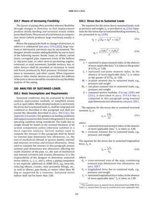 ASME 831.3-2022
319.7 Means of Increasing Flexibility
The layout of piping often provides inherent flexibility
through changes in direction, so that displacements
produce chiefly bending and torsional strains within
prescribedlimits. Theamountofaxialtensionor compres­
sion strain (which produces large reactions) usually is
small.
Where the piping lacks built-in changes of direction, or
where it is unbalanced [see para. 319.2.2(b)], large reac­
tions or detrimental overstrain may be encountered. The
designer should consider adding flexibilitybyoneor more
of the following means: bends, loops, or offsets; swivel
joints; corrugated pipe; expansion joints of the bellows
or slip-joint type; or other devices permitting angular,
rotational, or axial movement. Suitable anchors, ties, or
other devices shall be provided as necessary to resist
end forces produced by fluid pressure, frictional resis­
tance to movement, and other causes. When expansion
joints or other similar devices are provided, the stiffness
ofthejointor deviceshouldbeconsideredin anyflexibility
analysis of the piping.
320 ANALYSIS OF SUSTAINED LOADS
320.1 Basic Assumptions and Requirements
Sustained conditions may be evaluated by detailed
analysis, approximate methods, or simplified means
such as span tables. When detailed analysis is performed,
thestress duetosustainedloads, SL, shallbecomputedand
combined as described in this paragraph and shall not
exceed the allowable described in para. 302.3.S(c). See
Appendix S, Example 2 for guidance on loading conditions
andsupportscenarios thatresultinthegreatestSL foreach
operating condition being considered. The loads due to
weight should be based on the nominal thickness of all
system components unless otherwise justified in a
more rigorous analysis. Section moduli used to
compute the stresses in this paragraph shall be based
on nominal pipe dimensions less allowances, i.e., the
sum of mechanical (thread or groove depth), internal
and external corrosion, and erosion allowances. Areas
used to compute the stresses in this paragraph assume
nominal pipe dimensions less allowances affecting the
inside diameter of the pipe, i.e., the sum of mechanical
and internal corrosion and erosion allowances. It is the
responsibility of the designer to determine sustained
stress indices, Ia, I;, /0, and ft, when a piping component
is not explicitly addressed in ASME 831J, e.g., base-ells,
reducing elbows, crosses, close proximity fittings, etc.,
as well as elbows, pipe bends, or miters other than 90
deg or supported by a trunnion. Sustained stress
indices shall not be lower than 1.00.
44
320.2 Stress Due to Sustained Loads
The equation for the stress due to sustained loads, such
as pressure and weight, SL, is provided in eq. (23a). Equa­
tions for the stress due to sustainedbending moments, Sb,
are presented in eq. (23b).
where
SL = �(ISal + Sb)
2
+ (2St)
2 (23a)
�(IiMi + (IaAfo)
2
Sb = --------
Z
(23b)
I; = sustained in-plane moment index. In the absence
ofmore-applicabledata,9
I; is taken as thegreater
of 0.7Si; or 1.00.
/0 sustained out-plane moment index. In the
absence of more-applicable data,9
/0 is taken
as the greater of 0.7Si0 or 1.00.
M; in-plane moment due to sustained loads, e.g.,
pressure and weight
M0 out-plane moment due to sustained loads, e.g.,
pressure and weight
Z = sustained section modulus.Zin eqs. (23b) and
(23c), is described in para. 319.4.4 but is
computed in this paragraph using nominal
pipe dimensions less allowances; seepara. 320.1.
The equation for the stress due to sustained torsional
moment, St, is
(23c)
where
ft = sustained torsionalmomentindex. In the absence
of more-applicable data,9
ft is taken as 1.00.
Mt = torsional moment due to sustained loads, e.g.,
pressure and weight
The equation for the stress due to sustained longitudinal
force, Sa, is
(23d)
where
AP = cross-sectional area of the pipe, considering
nominal pipe dimensions less allowances; see
para. 320.1
Fa longitudinal force due to sustained loads, e.g.,
pressure and weight
Ia sustainedlongitudinalforce index. In the absence
of more-applicable data,9
Ia is taken as 1.00.
9The sustained stress or moment factor determined from ASME 8311,
Table 1-1, General Note (d) may be considered as more applicable data.
 