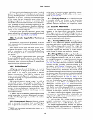 ASME 831.3-2022
(b) To protect terminal equipment or other (weaker)
portions of the system, restraints (such as anchors and
guides) shall be provided where necessary to control
movement or to direct expansion into those portions
of the system that are designed to absorb them. The
design, arrangement, and location of restraints shall
ensurethatexpansionjointmovementsoccurin the direc­
tions for which the joint is designed. In addition to the
other thermal forces and moments, the effects of friction
in other supports of the system shall be considered in the
design of such anchors and guides.
(c) Piping layout, anchors, restraints, guides, and
supports foralltypes of expansion joints shallbedesigned
in accordance with Appendix X, para. X301.2.
321.2.2 Inextensible Supports Other ThanAnchors
and Guides10
(a) Supporting elements shall be designed to permit
the free movement of piping caused by thermal expansion
and contraction.
{b) Hangers include pipe and beam clamps, clips,
brackets, rods, straps, chains, and other devices. They
shall be proportioned for all required loads. Safe loads
for threaded parts shall be based on the root area of
the threads.
(c) Sliding Supports. Sliding supports (or shoes) and
brackets shall be designed to resist the forces due to fric­
tion in addition to the loads imposed by bearing. The
dimensions of the support shall provide for the expected
movement of the supported piping.
321.2.3 Resilient Supports10
(a) Spring supports shall be designed to exert a
supporting force, at the point of attachment to the
pipe, equal to the load as determined by weight
balance calculations. They shall be provided with
means to prevent misalignment, buckling, or eccentric
loadingof the springs, and to prevent unintentional disen­
gagement of the load.
(b) Constant-support spring hangers provide a
substantially uniform supporting force throughout the
range of travel. The use of this type of spring hanger is
advantageous at locations subject to appreciable move­
ment with thermal changes. Hangers of this type
should be selected so that their travel range exceeds
expected movements.
(c) Means shall be provided to prevent overstressing
spring hangers due to excessive deflections. It is recom­
mended that all spring hangers be provided with position
indicators.
321.2.4 Counterweight Supports. Counterweights
shall be provided with stops to limit travel. Weights
shall be positively secured. Chains, cables, hangers,
10 Various types of inextensible (solid) and resilient supports are il­
lustrated in MSS SP-58.
46
rocker arms, or other devices used to attach the counter­
weight load to the piping shall be subject to the require­
ments of para. 321.2.2.
321.2.5 Hydraulic Supports. Anarrangement utilizing
a hydraulic cylinder may be used to give a constant
supporting force. Safety devices and stops shall be
provided to support the load in case of hydraulic failure.
321.3 Structural Attachments
External and internal attachments to piping shall be
designed so that they will not cause undue flattening
of the pipe, excessive localized bending stresses, or
harmfulthermal gradients in the pipewall. It is important
that attachments be designed to minimize stress concen­
tration, particularly in cyclic services.
321.3.1 NonintegralAttachments. Nonintegralattach­
ments, in which the reaction between the piping and the
attachmentisbycontact, includeclamps, slings, cradles, U­
bolts, saddles, straps, and clevises. If the weight of a
vertical pipe is supported by a clamp, it is recommended
to prevent slippage that the clamp be located below a
flange, fitting, or support lugs welded to the pipe.
321.3.2 Integral Attachments. Integral attachments
include plugs, ears, shoes, plates, trunnions, stanchions,
structural shapes, and angle clips, cast on or welded to
the piping. Thematerialforintegralattachmentsattached
by welding shall be of good weldable quality. [See
para. 321.1.4(e) for material requirements.] Preheating,
welding, and heat treatment requirements shall be in
accordance with Chapter V. Consideration shall be
given to the localized stresses induced in the piping
component by welding the integral attachment, as well
as differential thermal displacement strains between
theattachment and the component towhichit is attached.
Welds shall be proportioned so that the shear stresses
meet the requirements of para. 302.3.l(b). If the
allowed stress values differ between the piping compo­
nent and the attachment material, the lower of the two
values shall be used. Where postweld heat treatment
of the piping is required by para. 331, weldsfor structural
attachments made directly to pressure-containing mate­
rials shall be postweld heat treated. Welds for structural
attachments not made directly to pressure-containing
materials do not require postweld heat treatment.
(a) Integral reinforcement, complete encirclement re­
inforcement, or intermediate pads of suitable alloy and
design may be used to reduce contamination or undesir­
able heat effects in alloy piping.
(b) Intermediate pads, integral reinforcement,
complete encirclement reinforcement, or other means
of reinforcement may be used to distribute stresses.
The design of pipe-supporting elements and the local
effects on the piping component are the responsibility of
the designer. Nonmandatory guidance on the design of
 