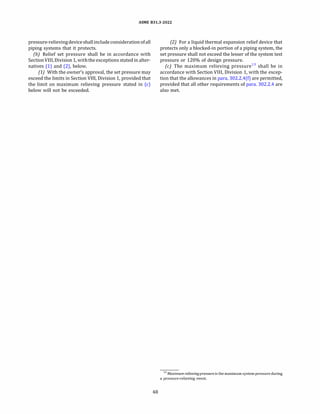 ASME 831.3-2022
pressure-relievingdeviceshallincludeconsideration ofall
piping systems that it protects.
{b) Relief set pressure shall be in accordance with
SectionVIII, Division 1, withthe exceptions stated in alter­
natives (1) and (2), below.
(1) With the owner's approval, the set pressure may
exceed the limits in Section VIII, Division 1, provided that
the limit on maximum relieving pressure stated in (c)
below will not be exceeded.
48
(2) For a liquid thermal expansion relief device that
protects only a blocked-in portion of a piping system, the
set pressure shall not exceed the lesser of the system test
pressure or 120% of design pressure.
(c) The maximum relieving pressure13
shall be in
accordance with Section VIII, Division 1, with the excep­
tion that the allowances in para. 302.2.4(f) are permitted,
provided that all other requirements of para. 302.2.4 are
also met.
13 Maximum relieving pressure is themaximum system pressure during
a pressure-relieving event.
 