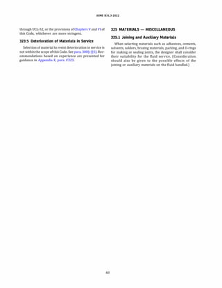 ASME 831.3-2022
through UCL-52, or the provisions ofChapters V and VI of
this Code, whichever are more stringent.
323.5 Deterioration of Materials in Service
Selection of material to resist deterioration in service is
not within the scope of thisCode. See para. 300(c)(6). Rec­
ommendations based on experience are presented for
guidance in Appendix F, para. F323.
60
325 MATERIALS - MISCELLANEOUS
325.1 Joining and Auxiliary Materials
When selecting materials such as adhesives, cements,
solvents, solders, brazing materials, packing, and 0-rings
for making or sealing joints, the designer shall consider
their suitability for the fluid service. (Consideration
should also be given to the possible effects of the
joining or auxiliary materials on the fluid handled.)
 