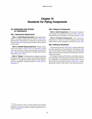 ASME 831.3-2022
Chapter IV
Standards for Piping Components
326 DIMENSIONS AND RATINGS
OF COMPONENTS
326.1 Dimensional Requirements
326.1.1 Listed Piping Components. Dimensional stan­
dards1
for piping components are listed in Table 326.1.
Dimensional requirements contained in specifications
listedinAppendixAshallalsobe consideredrequirements
of this Code.
326.1.2 Unlisted Piping Components. Piping compo­
nents not listed in Table 326.1 or Appendix A shall
meet the pressure design requirements described in
para. 302.2.3 and the mechanical strength requirements
described in para. 302.5.
326.1.3 Threads. The dimensions of piping connection
threads not otherwise covered by a governing component
standard or specification shall conform to the require­
ments of applicable standards listed in Table 326.1 or
Appendix A.
1 It is not practical to refer to a specific edition of each standard
throughout the Code text. Instead, the approved edition references,
along with the names and addresses of sponsoring organizations, are
shown in Appendix E.
61
326.2 Ratings of Components
326.2.1 Listed Components. The pressure-tempera­
ture ratings of components listed in Table 326.1 are
acceptedforpressuredesignin accordancewithpara.303.
326.2.2 Unlisted Components. The pressure­
temperature ratings of unlisted piping components
shall conform to the applicable provisions of para. 304.
326.3 Reference Documents
The documents listed in Table 326.1 contain references
to codes, standards, and specifications not listed in Table
326.1. Such unlisted codes, standards, and specifications
shall be used only in the context of the listed documents in
which they appear.
The design, materials, fabrication, assembly, examina­
tion, inspection, and testing requirements of this Code are
not applicable to components manufactured in accor­
dance with the documents listed in Table 326.1, unless
specifically stated in this Code or the listed document.
 