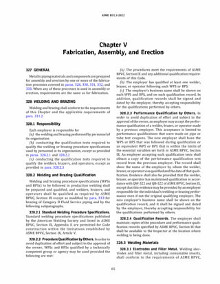 ASME 831.3-2022
Chapter V
Fabrication, Assembly, and Erection
327 GENERAL
Metallicpipingmaterialsandcomponentsare prepared
for assembly and erection by one or more of the fabrica­
tion processes covered in paras. 328, 330, 331, 332, and
333. When any of these processes is used in assembly or
erection, requirements are the same as for fabrication.
328 WELDING AND BRAZING
Welding and brazing shall conform to the requirements
of this Chapter and the applicable requirements of
para. 311.2.
328.1 Responsibility
Each employer is responsible for
(a) the welding and brazing performed by personnel of
its organization
(b) conducting the qualification tests required to
qualify the welding or brazing procedure specifications
used by personnel in its organization, except as provided
in paras. 328.2.1 and 328.2.2
(c) conducting the qualification tests required to
qualify the welders, brazers, and operators, except as
provided in para. 328.2.3
328.2 Welding and Brazing Qualification
Welding and brazing procedure specifications (WPSs
and BPSs) to be followed in production welding shall
be prepared and qualified, and welders, brazers, and
operators shall be qualified as required by ASME
BPVC, Section IX except as modified by para. 333 for
brazing of Category D Fluid Service piping and by the
following subparagraphs.
328.2.l Standard Welding Procedure Specifications.
Standard welding procedure specifications published
by the American Welding Society and listed in ASME
BPVC, Section IX, Appendix E are permitted for Code
construction within the limitations established by
ASME BPVC, Section IX, Article V.
328.2.2 ProcedureQualification by Others. Inorderto
avoid duplication of effort and subject to the approval of
the owner, WPSs and BPSs qualified by a technically
competent group or agency may be used provided the
following are met:
65
(a) The procedures meet the requirements of ASME
BPVC, Section IX and any additional qualification require­
ments of this Code.
(b) The employer has qualified at least one welder,
brazer, or operator following each WPS or BPS.
(c) The employer's business name shall be shown on
each WPS and BPS, and on each qualification record. In
addition, qualification records shall be signed and
dated by the employer, thereby accepting responsibility
for the qualifications performed by others.
328.2.3 Performance Qualification by Others. In
order to avoid duplication of effort and subject to the
approval oftheowner, anemployermayacceptthe perfor­
mance qualification of a welder, brazer, or operator made
by a previous employer. This acceptance is limited to
performance qualifications that were made on pipe or
tube test coupons. The new employer shall have the
WPS or BPS that was followed during qualification or
an equivalent WPS or BPS that is within the limits of
the essential variables set forth in ASME BPVC, Section
IX. An employer accepting such qualification tests shall
obtain a copy of the performance qualification test
record from the previous employer. The record shall
show the name of the employer by whom the welder,
brazer, oroperatorwasqualifiedandthedateofthatquali­
fication. Evidence shall also be provided that the welder,
brazer, or operator has maintained qualification in accor­
dancewith QW-322 and QB-322 ofASME BPVC, Section IX,
except that this evidence may be provided by anemployer
responsible for the individual's welding or brazing perfor­
mance even if not the original qualifying employer. The
new employer's business name shall be shown on the
qualification record, and it shall be signed and dated
by the employer, thereby accepting responsibility for
the qualifications performed by others.
328.2.4 Qualification Records. The employer shall
maintain copies of the procedure and performance quali­
fication records specified by ASME BPVC, Section IX that
shall be available to the Inspector at the location where
welding is being done.
328.3 Welding Materials
328.3.l Electrodes and Filler Metal. Welding elec­
trodes and filler metal, including consumable inserts,
shall conform to the requirements of ASME BPVC,
 