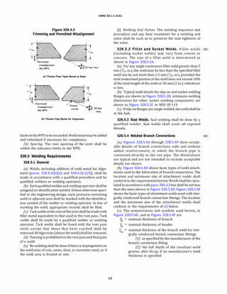 ASME 831.3-2022
Figure 328.4.3
Trimming and Permitted Misalignment
misalignment.
See WPS.
'
'·,�30deg max.
(a) Thicker Pipe Taper-Bored to Align
misalignment.
See WPS.
Round��
corner )--J 30 deg
max.
(b) Thicker Pipe Bored for Alignment
limitsintheWPStobeexceeded.Weldmetalmay beadded
and refinished if necessary for compliance.
{d) Spacing. The root opening of the joint shall be
within the tolerance limits in the WPS.
328.5 Welding Requirements
328.5.1 General
(a) Welds, including addition of weld metal for align­
ment [paras. 328.4.2(b)(4) and 328.4.3(c)(3)], shall be
made in accordance with a qualified procedure and by
qualified welders or welding operators.
(b) Eachqualifiedwelderandweldingoperatorshallbe
assignedan identification symbol. Unless otherwise speci­
fied in the engineering design, each pressure-containing
weld or adjacent area shall be marked with the identifica­
tion symbol of the welder or welding operator. In lieu of
marking the weld, appropriate records shall be filed.
(c) Tackweldsat therootofthe joint shall be madewith
filler metal equivalent to that used in the root pass. Tack
welds shall be made by a qualified welder or welding
operator. Tack welds shall be fused with the root pass
weld, except that those that have cracked shall be
removed. Bridgetacks(above theweld)shallbe removed.
(d) Peening isprohibitedon the root passand final pass
of a weld.
(e) No welding shall be done ifthere is impingement on
the weld area of rain, snow, sleet, or excessive wind, or if
the weld area is frosted or wet.
68
(f) Welding End Valves. The welding sequence and
procedure and any heat treatment for a welding end
valve shall be such as to preserve the seat tightness of
the valve.
328.5.2 Fillet and Socket Welds. Fillet welds (22)
(including socket welds) may vary from convex to
concave. The size of a fillet weld is determined as
shown in Figure 328.S.2A.
(a) For any single continuous fillet weld greater than 5
mm (6 in.), the weld may be less than the specified fillet
weld size by not more than 1.5 mm (6 in.), provided the
total undersized portion of the weld does not exceed 10%
of the total length of the weld or SO mm (2 in.), whichever
is less.
{b) Typical weld details for slip-on and socket welding
flanges are shown in Figure 328.5.28; minimum welding
dimensions for other socket welding components are
shown in Figure 328.S.2C or MSS SP-119.
(c) Ifslip-on flangesare singlewelded, theweldshall be
at the hub.
328.5.3 Seal Welds. Seal welding shall be done by a
qualified welder. Seal welds shall cover all exposed
threads.
328.5.4 Welded Branch Connections
(a) Figures 328.5.4A through 328.S.4F show accept­
able details of branch connections with and without
added reinforcement, in which the branch pipe is
connected directly to the run pipe. The illustrations
are typical and are not intended to exclude acceptable
details not shown.
(b) Figure 328.5.40 shows basic types of weld attach­
ments used in the fabrication of branch connections. The
location and minimum size of attachment welds shall
conformto the requirementsherein.Weldsshallbe calcu­
lated in accordance with para. 304.3.3 but shall be not less
than the sizes shown in Figure 328.5.40. Figure 328.S.4F
shows the basic types of attachment welds used with inte­
grally reinforced branch connection fittings. The location
and the minimum size of the attachment welds shall
conform to the requirements of (i) below.
(c) The nomenclature and symbols used herein, in
Figure 328.5.40, and in Figure 328.S.4F are
Tb
nominal thickness of branch
nominal thickness of header
nominal thickness of the branch weld for inte­
grally reinforced branch connection fittings
(1) as specified by the manufacturer of the
branch connection fitting
(2) the full depth of the resultant weld
groove, after fit-up, if no manufacturer's weld
thickness is specified
(22)
 