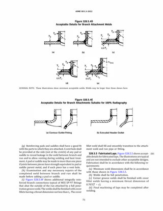 ASME 831.3-2022
Figure 328.5.40
Acceptable Details for Branch Attachment Welds
(al (bl (cl
(di (el
GENERAL NOTE: These illustrations show minimum acceptable welds. Welds may be larger than those shown here.
Figure 328.5.4E
Acceptable Details for Branch Attachments Suitable for 100% Radiography
(al Contour Outlet Fitting
(g) Reinforcing pads and saddles shall have a good fit
with the parts to which they are attached. A vent hole shall
be provided at the side (not at the crotch) of any pad or
saddle to reveal leakage in the weld between branch and
run and to allow venting during welding and heat treat­
ment.A pad or saddle may be made in more than one piece
if joints between pieces have strength equivalent to pad or
saddle parent metal, and if each piece has a vent hole.
(h) Examination and any necessary repairs of the
completed weld between branch and run shall be
made before adding a pad or saddle.
{i) Figure 328.5.4F shows additional integrally rein­
forced branch connections typical of MSS SP-97 fittings
that abut the outside of the run attached by a full pene­
trationgrooveweld. Theweldsshallbe finishedwithcover
fillets having a throat dimension not less than tc- The cover
71
(bl Extruded Header Outlet
fillet weld shall fill and smoothly transition to the attach­
ment weld and run pipe or fitting.
328.5.5 Fabricated Laps. Figure 328.5.5 shows accept- (22)
abledetailsfor fabricated laps. Theillustrationsaretypical
and are not intended to exclude other acceptable designs.
Fabrication shall be in accordance with the following re­
quirements:
(a) Minimum weld dimensions shall be in accordance
with those shown in Figure 328.5.5.
(b) Welds shall be full penetration.
(c) Corner groove welds shall be finished with cover
fillet welds having a minimum throat dimension of
0.707(7' - c).
{d) Final machining of laps may be completed after
welding.
 