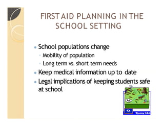 FIRST AID PLANNING IN THE
SCHOOL SETTING
● School populations change
◦ Mobility of population
◦ Long term vs. short term needs
● Keep medical information up to date
● Legal implications of keeping students safe
at school
 