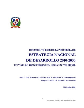 DOCUMENTO BASE DE LA PROPUESTA DE

               ESTRATEGIA NACIONAL
              DE DESARROLLO 2010-2030
    UN VIAJE DE TRANSFORMACIÓN HACIA UN PAÍS MEJOR




        SECRETARÍA DE ESTADO DE ECONOMÍA, PLANIFICACIÓN Y DESARROLLO

                            CONSEJO NACIONAL DE REFORMA DEL ESTADO



                                                             Noviembre 2009




                                1
                                     Documento revisado (20 de noviembre de 2009)
 
 