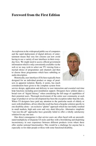 Foreword from the First Edition
An explosion in the widespread public use of computers
and the rapid deployment of digital delivery of enter-
tainment means that very few citizens can now avoid
having to use a variety of user interfaces in their every-
day lives. We might need to access official government
information which is only conveniently available via the
web or we may wish to select our TV viewing from a
myriad choice of programmes and channels and then
to choose those programmes which have subtitling or
audio description.
Historically, user interfaces (UIs) have typically been
designed for an individual product or range of prod-
ucts in apparent isolation. Rarely, it seems, has much
consideration been given to the complete system from
service design, application and delivery to user interaction and essential real-time
help functions including post-installation support. Designers have seldom taken a
broad view of “digital literacy” when considering the full range of capabilities of
their potential users. Thorough involvement of the entire user community at each
stage of product or service development has been the exception rather than the rule.
Where UI designers have paid any attention to the particular needs of elderly or
users with disabilities, all too often the result has been a bespoke solution specific to
one disability alone – an exclusive “ghetto” approach which has inevitably resulted
in small markets, high unit costs and very short lifecycles. Alternative simplistic
“one-size-fits-all” approaches have generally failed to offer a wholly satisfactory
solution for any one user.
One direct consequence is that service users are often faced with an uncoordi-
nated multiplicity of disparate UI styles and thus with a bewildering and dispiriting
inconsistency in user experience between different products (even where these
offer similar notional functionality). This would be a challenge for anyone but is
especially so for older people or those with some functional disability.
v
 