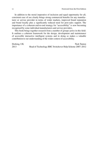 vi Foreword from the First Edition
In addition to the moral imperative of inclusion and equal opportunity for all,
consistent ease of use clearly brings strong commercial benefits for any manufac-
turer or service provider in terms of wider markets, improved brand reputation
and brand loyalty plus a significantly reduced need for post-sales support. The
importance of a coherent end-to-end strategy for “accessibility” is now becoming
recognised by some individual manufacturers and service providers.
This book brings together research from a number of groups active in this field.
It outlines a coherent framework for the design, development and maintenance
of accessible interactive intelligent systems and in doing so makes a valuable
contribution to our understanding of the wider context of accessibility.
Dorking, UK Nick Tanton
2013 Head of Technology BBC Switchover Help Scheme 2007–2012
 