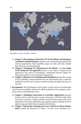 viii Editorial
Geographic coverage of authors’ countries
(c) Chapter 3 [Developing an Interactive TV for the Elderly and Impaired:
An Inclusive Design Strategy] examines a user-centred design approach for
inclusive populations, where capability ranges are wider and more variable
than found in conventional design.
(d) Chapter 4 [Designing TV Interaction for the Elderly – A Case Study
of the Design for All Approach] presents a case study of ‘design for all’
approach in the context of developing a multimodal inclusive digital TV
framework and lists a set of technical requirements.
(e) Chapter 5 [Inclusive User Modeling and Simulation] presents the concept
of user modelling, which formulates the user requirements into a statistical
model that can be used to improve interface design and adapt interaction in
run time.
2. Development: The development section looks at both research on multimodal
systems and accessibility solutions for different platforms like computers, ubiq-
uitous devices and digital televisions.
(a) Chapter 6 [Intelligent Interaction in Accessible Applications] presents
assistive devices and interaction systems developed at North Carolina State
University. It presents a tactile wearable system that aids people with vision
impairment in locating, identifying and acquiring objects and helps them to
explore maps and other forms of graphical information.
(b) Chapter 7 [Interaction Techniques for Users with Severe Motor Impair-
ment] extends the discussion at Chap. 5 to more novel interactive sys-
 