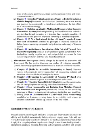 Editorial ix
tems involving eye gaze tracker, single-switch scanning system and brain-
computer interfaces.
(c) Chapter 8 [Embodied Virtual Agents as a Means to Foster E-Inclusion
of Older People] introduces virtual character (commonly known as Avatar)
as a means of showing empathy to elderly users and discusses the state of the
art of the Avatar technology.
(d) Chapter 9 [Building an Adaptive Multimodal Framework for Resource
Constrained Systems] binds the previously discussed interaction technolo-
gies together through presenting a system that fuses multiple modalities of
interaction and thus provides adaptation capability to nonadaptive systems.
(e) Chapter 10 [A New Agricultural Advisory System-Personalized Inter-
faces and Interactions] extends the principle of inclusive interfaces to
Indian farmers presenting a system for early detection and remedy of diseases
in crop.
(f) Chapter 11 [Audio Games: Investigation of the Potential Through Pro-
totype Development] discusses a few prototype games developed in New
Zealand for visually impaired users and analysed their acceptance for both
visually impaired users and their able-bodied counterpart.
3. Maintenance: Development should always be followed by evaluation and
deployment. The last section discusses case studies of evaluating accessible
systems and developing international standards to maintain accessible solutions.
(a) Chapter 12 [R&D for Accessible Broadcasting in Japan] discusses
various technologies to improve accessibility of broadcasting in Japan and
the vision of accessible broadcasting in the future.
(b) Chapter 13 [Evaluating the Accessibility of Adaptive TV Based Web
Applications] presents a system to evaluate dynamic web content.
(c) Chapter 14 [Television Accessibility in China] addresses the present status
and the strategic options for making television accessible in China.
(d) Chapter 15 [An Interoperable and Inclusive User Modeling Concept
for Simulation and Adaptation] extends the concept of user modelling
presented in Chap. 4 to develop an international standard on user modelling.
(e) Finally Chap. 16 [Standardization of Audiovisual Media Accessibility]
concludes by discussing existing issues in accessibility with respect to
different stakeholders and sets up a vision for the near future.
Editorial for the First Edition
Modern research in intelligent interactive systems can offer valuable assistance to
elderly and disabled population by helping them to engage more fully with the
world. However, many users find it difficult to use existing interaction devices either
for physical or ageing-related impairments, though researches on intelligent voice
recognition; adaptable pointing, browsing and navigation; and affect and gesture
 