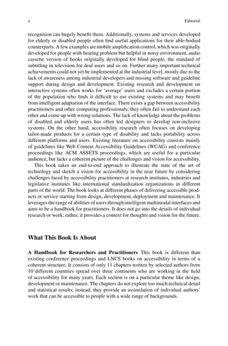 x Editorial
recognition can hugely benefit them. Additionally, systems and services developed
for elderly or disabled people often find useful applications for their able-bodied
counterparts. A few examples are mobile amplification control, which was originally
developed for people with hearing problem but helpful in noisy environment, audio
cassette version of books originally developed for blind people, the standard of
subtitling in television for deaf users and so on. Further many important technical
achievements could not yet be implemented at the industrial level, mostly due to the
lack of awareness among industrial developers and missing software and guideline
support during design and development. Existing research and development on
interactive systems often works for ‘average’ users and excludes a certain portion
of the population who finds it difficult to use existing systems and may benefit
from intelligent adaptation of the interface. There exists a gap between accessibility
practitioners and other computing professionals; they often fail to understand each
other and come up with wrong solutions. The lack of knowledge about the problems
of disabled and elderly users has often led designers to develop non-inclusive
systems. On the other hand, accessibility research often focuses on developing
tailor-made products for a certain type of disability and lacks portability across
different platforms and users. Existing literature on accessibility consists mainly
of guidelines like Web Content Accessibility Guidelines (WCAG) and conference
proceedings like ACM ASSETS proceedings, which are useful for a particular
audience, but lacks a coherent picture of the challenges and vision for accessibility.
This book takes an end-to-end approach to illustrate the state of the art of
technology and sketch a vision for accessibility in the near future by considering
challenges faced by accessibility practitioners at research institutes, industries and
legislative institutes like international standardization organizations in different
parts of the world. The book looks at different phases of delivering accessible prod-
ucts or service starting from design, development, deployment and maintenance. It
leverages the range of abilities of users through intelligent multimodal interfaces and
aims to be a handbook for practitioners. It does not go into the details of individual
research or work; rather, it provides a context for thoughts and vision for the future.
What This Book Is About
A Handbook for Researchers and Practitioners This book is different than
existing conference proceedings and LNCS books on accessibility in terms of a
coherent structure. It consists of only 11 chapters written by selected authors from
10 different countries spread over three continents who are working in the field
of accessibility for many years. Each section is on a particular theme like design,
development or maintenance. The chapters do not explore too much technical detail
and statistical results; instead, they provide an assimilation of individual authors’
work that can be accessible to people with a wide range of backgrounds.
 