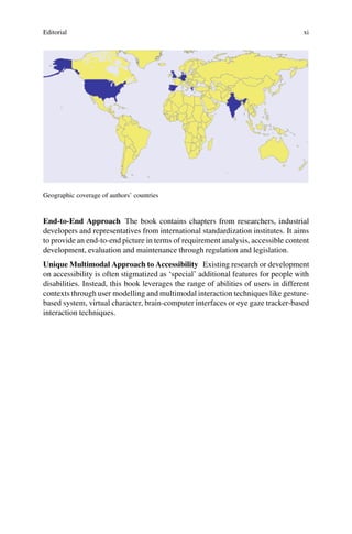 Editorial xi
Geographic coverage of authors’ countries
End-to-End Approach The book contains chapters from researchers, industrial
developers and representatives from international standardization institutes. It aims
to provide an end-to-end picture in terms of requirement analysis, accessible content
development, evaluation and maintenance through regulation and legislation.
Unique Multimodal Approach to Accessibility Existing research or development
on accessibility is often stigmatized as ‘special’ additional features for people with
disabilities. Instead, this book leverages the range of abilities of users in different
contexts through user modelling and multimodal interaction techniques like gesture-
based system, virtual character, brain-computer interfaces or eye gaze tracker-based
interaction techniques.
 