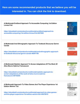 Here are some recommended products that we believe you will be
interested in. You can click the link to download.
A Multimodal End2end Approach To Accessible Computing 1st Edition
Linnea Frid
https://ebookbell.com/product/a-multimodal-end2end-approach-to-
accessible-computing-1st-edition-linnea-frid-4241928
A Multimodal And Ethnographic Approach To Textbook Discourse Germn
Canale
https://ebookbell.com/product/a-multimodal-and-ethnographic-approach-
to-textbook-discourse-germn-canale-46091766
A Multimodal Stylistic Approach To Screen Adaptations Of The Work Of
Alice Munro Sabrina Francesconi
https://ebookbell.com/product/a-multimodal-stylistic-approach-to-
screen-adaptations-of-the-work-of-alice-munro-sabrina-
francesconi-48754294
A Multimodal Approach To Video Games And The Player Experience 1st
Edition Weimin Toh
https://ebookbell.com/product/a-multimodal-approach-to-video-games-
and-the-player-experience-1st-edition-weimin-toh-49476810
 