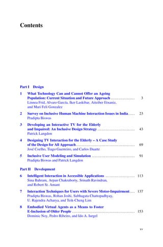 Contents
Part I Design
1 What Technology Can and Cannot Offer an Ageing
Population: Current Situation and Future Approach .................. 3
Linnea Frid, Alvaro García, Iker Laskibar, Aitziber Etxaniz,
and Mari Feli Gonzalez
2 Survey on Inclusive Human Machine Interaction Issues in India..... 23
Pradipta Biswas
3 Developing an Interactive TV for the Elderly
and Impaired: An Inclusive Design Strategy ............................ 43
Patrick Langdon
4 Designing TV Interaction for the Elderly – A Case Study
of the Design for All Approach ............................................ 69
José Coelho, Tiago Guerreiro, and Carlos Duarte
5 Inclusive User Modeling and Simulation ................................ 91
Pradipta Biswas and Patrick Langdon
Part II Development
6 Intelligent Interaction in Accessible Applications ...................... 113
Sina Bahram, Arpan Chakraborty, Srinath Ravindran,
and Robert St. Amant
7 Interaction Techniques for Users with Severe Motor-Impairment.... 137
Pradipta Biswas, Rohan Joshi, Subhagata Chattopadhyay,
U. Rajendra Acharya, and Teik-Cheng Lim
8 Embodied Virtual Agents as a Means to Foster
E-Inclusion of Older People ............................................... 153
Dominic Noy, Pedro Ribeiro, and Ido A. Iurgel
xv
 