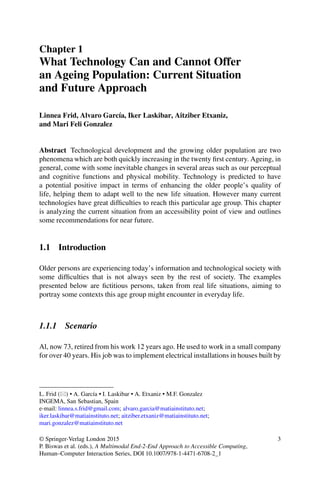 Chapter 1
What Technology Can and Cannot Offer
an Ageing Population: Current Situation
and Future Approach
Linnea Frid, Alvaro García, Iker Laskibar, Aitziber Etxaniz,
and Mari Feli Gonzalez
Abstract Technological development and the growing older population are two
phenomena which are both quickly increasing in the twenty first century. Ageing, in
general, come with some inevitable changes in several areas such as our perceptual
and cognitive functions and physical mobility. Technology is predicted to have
a potential positive impact in terms of enhancing the older people’s quality of
life, helping them to adapt well to the new life situation. However many current
technologies have great difficulties to reach this particular age group. This chapter
is analyzing the current situation from an accessibility point of view and outlines
some recommendations for near future.
1.1 Introduction
Older persons are experiencing today’s information and technological society with
some difficulties that is not always seen by the rest of society. The examples
presented below are fictitious persons, taken from real life situations, aiming to
portray some contexts this age group might encounter in everyday life.
1.1.1 Scenario
Al, now 73, retired from his work 12 years ago. He used to work in a small company
for over 40 years. His job was to implement electrical installations in houses built by
L. Frid () • A. García • I. Laskibar • A. Etxaniz • M.F. Gonzalez
INGEMA, San Sebastian, Spain
e-mail: linnea.s.frid@gmail.com; alvaro.garcia@matiainstituto.net;
iker.laskibar@matiainstituto.net; aitziber.etxaniz@matiainstituto.net;
mari.gonzalez@matiainstituto.net
© Springer-Verlag London 2015
P. Biswas et al. (eds.), A Multimodal End-2-End Approach to Accessible Computing,
Human–Computer Interaction Series, DOI 10.1007/978-1-4471-6708-2_1
3
 