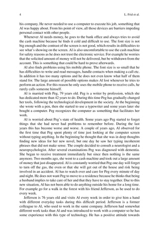 4 L. Frid et al.
his company. He never needed to use a computer to execute his job, something that
Al was happy about. From his point of view, all those devices are barriers impeding
personal contact with other people.
Whenever Al needs money, he goes to the bank office and always tries to avoid
the cash machine because he finds it cold and difficult to use. The font size is not
big enough and the contrast of the screen is not good, which results in difficulties to
see what’s showing on the screen. Al is also uncomfortable to use the cash machine
for safety reasons as he does not trust the electronic service. For example he worries
that the solicited amount of money will not be delivered, but be withdrawn from the
account. This is something that could be hard to prove afterwards.
Al also finds problems using his mobile phone. The font size is so small that he
has difficulties to write and read messages, handle contacts when making a call etc.
In addition it has too many options and he does not even know what half of them
stand for. The large amount of possible options makes Al lost whenever he tries to
perform an action. For this reason he only uses the mobile phone to receive calls, he
rarely calls someone himself.
Al is married with Peg, 79 years old. Peg is a writer by profession, which she
has dedicated more than 42 years to do. During this time Peg has gradually changed
her tools, following the technological development in the society. At the beginning
she wrote with a pen, then she started to use a typewriter and some years later she
bought a computer. Peg recognizes the computer as something that facilitates her
work.
Al is worried about Peg’s state of health. Some years ago Peg started to forget
things that she had never had problems to remember before. During the last
years this has become worse and worse. A couple of years ago, Al observed for
the first time that Peg spent plenty of time just looking at the computer screen
without typing anything. In the beginning he thought that she was in deep thoughts
finding new ideas for her new novel, but one day he saw her typing incoherent
phrases that did not make sense. The couple decided to consult a neurologist and a
neuropsychologist. After several examinations Peg was diagnosed with dementia.
She began to receive treatment immediately but since then nothing is the same
anymore. Two months ago, she went to a cash machine and took out a large amount
of money that just disappeared. Al is constantly worried that Peg one day will forget
to turn off the gas, the oven or that she will get out of the house and risk being
involved in an accident. Al has to watch over and care for Peg every minute of day
and night. He does not want Peg to move to a residence because he thinks that being
a husband implies to take care of her and that they have to stay together. Due to this
new situation, Al has not been able to do anything outside his home for a long time.
For example go for a walk in the forest with his friend Jefferson, as he used to do
every week.
Jefferson is 76 years old and visits Al every week in order to give him a hand
with different everyday tasks during this difficult period. Jefferson is a former
colleague to Al, who used to work in the same company. Jefferson had somewhat
different work tasks than Al and was introduced to work with a computer so he has
some experience with this type of technology. He has a positive attitude towards
 