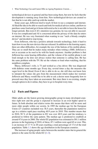 1 What Technology Can and Cannot Offer an Ageing Population: Current... 5
technological devices in general and has been using them, but now he feels that the
development is running away from him. New technological devices are created so
fast that he is not able catch up with the market.
Some years ago, Jefferson tried to teach Al how to use a computer and internet.
Al liked the idea to be able to search and look for medical advices online, and how to
purchase some food and get it home delivered as he is not able to leave the house for
longer periods. But even if Al’s intention was genuine, he was not able to succeed.
It was too complicated and Al is concerned about the privacy of the data he enters
on internet. He was very frustrated when wanting to use “such a bloody complex
device” and decided to stop trying.
Even Jefferson, who has a positive attitude towards technology, finds it hard to
learn how to use the new devices that are released. In addition to the learning aspect,
there are other difficulties, for example the size of the buttons of his mobile phone.
They are so small that he makes many mistakes when writing a SMS. Jefferson is
not as accurate as he used to be with his hands anymore. Another problem is that
Jefferson has some hearing difficulties, and the volume of his mobile phone is not
loud enough so he does not always realize that someone is calling him. He has
the same problem with the TV. He set the volume so loud when watching, that his
neighbors complain.
Marcy, Jefferson’s wife, is 73 and worked as a bus driver. She was diagnosed
with diabetes some months ago. Every day, several times a day she measures the
sugar level in the blood. Even if she is able to do so, she still does not know how
to interpret the values she gets from the measurement which makes her worried.
Jefferson and Marcy would like to be able to ask a doctor more frequently how to
proceed once they have taken an assessment. But since there is no existing, simple
enough option to do it online, they have to go to hospital every time.
1.2 Facts and Figures
Older adults are the fastest growing demographic group in many developed coun-
tries right now and the group is expected to increase in an even higher speed in
future. In both absolute and relative terms this means that there will be more and
more older people within our society. In 1995 the median age for the European
Union (27 countries included) was 36.5 years, thereafter the population started to
age in a relative rapid pace reaching 40.9 years in 2010. This number means that
in 2010, 50 % of the population in EU was over 40.9 years and the tendency is
predicted to follow the same pattern. The median age is predicted to establish at
around 47.6 years in 2060. The whole EU population was estimated to 501.1 million
persons in the beginning of 2010, of these, 87.1 million were aged 65 or over. This
is an increase of 3.7 % in 20 years reaching a total percentage of 17.4 of the total
population. Table 1.1 shows the age distribution in the European countries.
The increase of aging people varies between the member states but in general the
pattern is the same for the whole EU [1–3].
 
