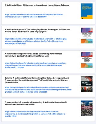 A Multimodal Study Of Sarcasm In Interactional Humor Sabina Tabacaru
https://ebookbell.com/product/a-multimodal-study-of-sarcasm-in-
interactional-humor-sabina-tabacaru-50985090
A Multimodal Approach To Challenging Gender Stereotypes In Childrens
Picture Books 1st Edition A Jess Moyaguijarro
https://ebookbell.com/product/a-multimodal-approach-to-challenging-
gender-stereotypes-in-childrens-picture-books-1st-edition-a-jess-
moyaguijarro-38405648
A Multimodal Perspective On Applied Storytelling Performances
Narrativity In Context 1st Edition Soe Marlar Lwin
https://ebookbell.com/product/a-multimodal-perspective-on-applied-
storytelling-performances-narrativity-in-context-1st-edition-soe-
marlar-lwin-11342406
Building A Multimodal Future Connecting Real Estate Development And
Transportation Demand Management To Ease Gridlock Justin B Schor
Federico Tallis
https://ebookbell.com/product/building-a-multimodal-future-connecting-
real-estate-development-and-transportation-demand-management-to-ease-
gridlock-justin-b-schor-federico-tallis-51662066
Transportation Infrastructure Engineering A Multimodal Integration Si
Version 1st Edition Lester A Hoel
https://ebookbell.com/product/transportation-infrastructure-
engineering-a-multimodal-integration-si-version-1st-edition-lester-a-
hoel-2415952
 