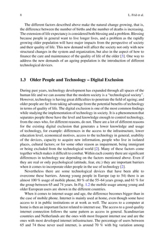 8 L. Frid et al.
The different factors described above make the natural change growing, that is,
the difference between the number of births and the number of deaths is increasing.
The extension of life expectancy is considered both blessing and a problem. Blessing
because people in general want to live longer lives, and a problem as the rapidly
growing older population will have major impacts from the perspective of society
and their quality of life. This new demand will affect the society not only with new
structural changes in the system and organization, but also in the aspect of how to
finance the care and maintenance of the quality of life of the older [3]. One way to
address the new demands of an ageing population is the introduction of different
technological devices.
1.3 Older People and Technology – Digital Exclusion
During past years, technology development has expanded through all spaces of the
human life and we can assume that the modern society is a “technological society”.
However, technology is having great difficulties to penetrate the field of ageing; and
older people are far from taking advantage from the potential benefits of technology
in terms of quality of life. The digital exclusion is one of the most common findings
while studying the implementation of technology in society. It is a phenomenon that
separates people those have the level and knowledge enough to control technology,
from the ones who, for different reasons, do not. There are a lot of different reasons
for the existing digital exclusion that generates a lower knowledge and usage
of technology, for example: differences in the access to the infrastructure, lower
education level, economical motives, access to the technology in general, usability
of the devices, capacity to acquire new information, people who live in isolated
places, cultural factors; or for some other reason as impairment, being immigrant
or being excluded from the technological world [2]. Many of these factors come
together which makes it difficult to combat. Within each country there are significant
differences in technology use depending on the factors mentioned above. Even if
they are real or only psychological (attitude, fear, etc.) they are important barriers
when it comes to incorporate older people in the use of technology [2].
Nevertheless there are some technological devices that have been able to
overcome these barriers. Among young people in Europe (up to 54) there is an
almost 100 % usage of mobile phone, 80 % of the 55–64 years group, and 61 % for
the group between 65 and 74 years. In Fig. 1.2 the mobile usage among young and
older European users are shown in the different countries.
When it comes to internet usage and age, the difference becomes bigger than in
the case of mobile phone. Internet is mainly used at home, even though some have
access to it in public institutions or at work as well. The access to a computer at
home is then an important factor related to internet use. The access to a good quality
internet connection follows the same pattern as access in general. Scandinavian
countries and Netherlands are the ones with most frequent internet use and are the
ones with most developed internet infrastructure. The percentage of users between
65 and 74 those never used internet, is around 70 % with big variation among
 