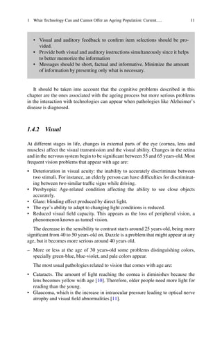 1 What Technology Can and Cannot Offer an Ageing Population: Current... 11
• Visual and auditory feedback to confirm item selections should be pro-
vided.
• Provide both visual and auditory instructions simultaneously since it helps
to better memorize the information
• Messages should be short, factual and informative. Minimize the amount
of information by presenting only what is necessary.
It should be taken into account that the cognitive problems described in this
chapter are the ones associated with the ageing process but more serious problems
in the interaction with technologies can appear when pathologies like Alzheimer’s
disease is diagnosed.
1.4.2 Visual
At different stages in life, changes in external parts of the eye (cornea, lens and
muscles) affect the visual transmission and the visual ability. Changes in the retina
and in the nervous system begin to be significant between 55 and 65 years-old. Most
frequent vision problems that appear with age are:
• Deterioration in visual acuity: the inability to accurately discriminate between
two stimuli. For instance, an elderly person can have difficulties for discriminat-
ing between two similar traffic signs while driving.
• Presbyopia: Age-related condition affecting the ability to see close objects
accurately.
• Glare: blinding effect produced by direct light.
• The eye’s ability to adapt to changing light conditions is reduced.
• Reduced visual field capacity. This appears as the loss of peripheral vision, a
phenomenon known as tunnel vision.
The decrease in the sensibility to contrast starts around 25 years-old, being more
significant from 40 to 50 years-old on. Dazzle is a problem that might appear at any
age, but it becomes more serious around 40 years old.
– More or less at the age of 30 years-old some problems distinguishing colors,
specially green-blue, blue-violet, and pale colors appear.
The most usual pathologies related to vision that comes with age are:
• Cataracts. The amount of light reaching the cornea is diminishes because the
lens becomes yellow with age [10]. Therefore, older people need more light for
reading than the young.
• Glaucoma, which is the increase in intraocular pressure leading to optical nerve
atrophy and visual field abnormalities [11].
 