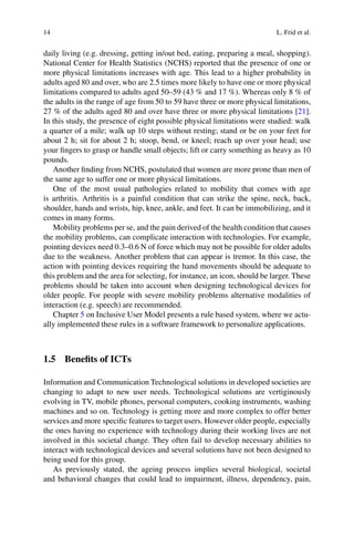 14 L. Frid et al.
daily living (e.g. dressing, getting in/out bed, eating, preparing a meal, shopping).
National Center for Health Statistics (NCHS) reported that the presence of one or
more physical limitations increases with age. This lead to a higher probability in
adults aged 80 and over, who are 2.5 times more likely to have one or more physical
limitations compared to adults aged 50–59 (43 % and 17 %). Whereas only 8 % of
the adults in the range of age from 50 to 59 have three or more physical limitations,
27 % of the adults aged 80 and over have three or more physical limitations [21].
In this study, the presence of eight possible physical limitations were studied: walk
a quarter of a mile; walk up 10 steps without resting; stand or be on your feet for
about 2 h; sit for about 2 h; stoop, bend, or kneel; reach up over your head; use
your fingers to grasp or handle small objects; lift or carry something as heavy as 10
pounds.
Another finding from NCHS, postulated that women are more prone than men of
the same age to suffer one or more physical limitations.
One of the most usual pathologies related to mobility that comes with age
is arthritis. Arthritis is a painful condition that can strike the spine, neck, back,
shoulder, hands and wrists, hip, knee, ankle, and feet. It can be immobilizing, and it
comes in many forms.
Mobility problems per se, and the pain derived of the health condition that causes
the mobility problems, can complicate interaction with technologies. For example,
pointing devices need 0.3–0.6 N of force which may not be possible for older adults
due to the weakness. Another problem that can appear is tremor. In this case, the
action with pointing devices requiring the hand movements should be adequate to
this problem and the area for selecting, for instance, an icon, should be larger. These
problems should be taken into account when designing technological devices for
older people. For people with severe mobility problems alternative modalities of
interaction (e.g. speech) are recommended.
Chapter 5 on Inclusive User Model presents a rule based system, where we actu-
ally implemented these rules in a software framework to personalize applications.
1.5 Benefits of ICTs
Information and Communication Technological solutions in developed societies are
changing to adapt to new user needs. Technological solutions are vertiginously
evolving in TV, mobile phones, personal computers, cooking instruments, washing
machines and so on. Technology is getting more and more complex to offer better
services and more specific features to target users. However older people, especially
the ones having no experience with technology during their working lives are not
involved in this societal change. They often fail to develop necessary abilities to
interact with technological devices and several solutions have not been designed to
being used for this group.
As previously stated, the ageing process implies several biological, societal
and behavioral changes that could lead to impairment, illness, dependency, pain,
 